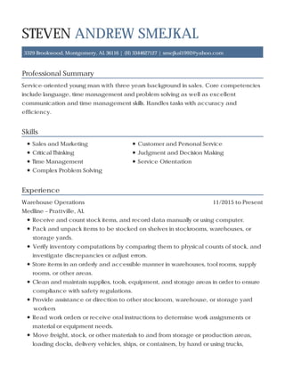 Professional Summary
Skills
Experience
STEVEN ANDREW SMEJKAL
3329 Brookwood, Montgomery, AL 36116 | (H) 3344627127 | smejkal1992@yahoo.com
Service-oriented young man with three years background in sales. Core competencies
include language, time management and problem solving as well as excellent
communication and time management skills. Handles tasks with accuracy and
efficiency.
Sales and Marketing Customer and Personal Service
Critical Thinking Judgment and Decision Making
Time Management Service Orientation
Complex Problem Solving
11/2015 to PresentWarehouse Operations
Medline – Prattville, AL
Receive and count stock items, and record data manually or using computer.
Pack and unpack items to be stocked on shelves in stockrooms, warehouses, or
storage yards.
Verify inventory computations by comparing them to physical counts of stock, and
investigate discrepancies or adjust errors.
Store items in an orderly and accessible manner in warehouses, tool rooms, supply
rooms, or other areas.
Clean and maintain supplies, tools, equipment, and storage areas in order to ensure
compliance with safety regulations.
Provide assistance or direction to other stockroom, warehouse, or storage yard
workers
Read work orders or receive oral instructions to determine work assignments or
material or equipment needs.
Move freight, stock, or other materials to and from storage or production areas,
loading docks, delivery vehicles, ships, or containers, by hand or using trucks,
 