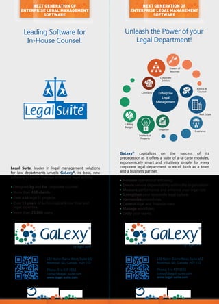 Legal Suite, leader in legal management solutions
for law departments unveils GaLexy®
, its bold, new
software to better manage enterprise legal activity.
• Designed by and for corporate counsel.
• More than 450 clients.
• Over 850 legal IT projects.
• Over 15 years of technological know-how and
legal expertise.
• More than 25 000 users.
Unleash the Power of your
Legal Department!
420 Notre-Dame West, Suite 602
Montreal, QC, Canada H2Y 1V3
Phone: 514 937 3533
contact@legal-suite.com
www.legal-suite.com
NEXT GENERATION OF
ENTERPRISE LEGAL MANAGEMENT
SOFTWARE
Leading Software for
In-House Counsel.
420 Notre-Dame West, Suite 602
Montreal, QC, Canada H2Y 1V3
Phone: 514 937 3533
contact@legal-suite.com
www.legal-suite.com
NEXT GENERATION OF
ENTERPRISE LEGAL MANAGEMENT
SOFTWARE
by Legal Suite by Legal Suite
Enterprise
Legal
Management
Contracts
Litigation
Advice &
Counsel
Powers of
Attorney
Intellectual
Property
E-Billing
Budget
Real Estate
Insurance
Corporate
Entities
GaLexy®
capitalizes on the success of its
predecessor as it offers a suite of a-la-carte modules,
ergonomically smart and intuitively simple, for every
corporate legal department to excel, both as a team
and a business partner.
• Increase operational efficiency.
• Ensure service dependability within the organization.
• Measure performance and enhance your legal role.
• Strengthen your corporate legal culture.
• Harmonize procedures.
• Control legal and financial risks.
• Manage workflows.
• Unify your teams.
 