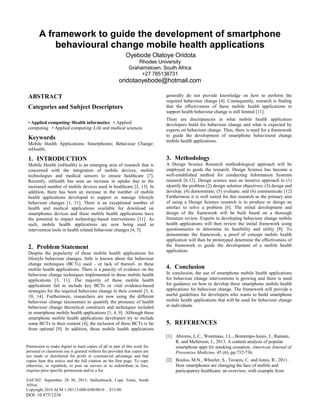 A framework to guide the development of smartphone
behavioural change mobile health applications
Oyebode Olatoye Oridota
Rhodes University
Grahamstown, South Africa
+27 785138731
oridotaoyebode@hotmail.com
ABSTRACT
Categories and Subject Descriptors
• Applied computing~Health informatics • Applied
computing • Applied computing~Life and medical sciences
Keywords
Mobile Health Applications; Smartphones; Behaviour Change;
mHealth;
1. INTRODUCTION
Mobile Health (mHealth) is an emerging area of research that is
concerned with the integration of mobile devices, mobile
technologies and medical sensors to ensure healthcare [7].
Recently, mHealth has seen an increase in uptake due to the
increased number of mobile devices used in healthcare [2, 13]. In
addition, there has been an increase in the number of mobile
health applications developed to support or manage lifestyle
behaviour changes [1, 11]. There is an exceptional number of
health and medical applications available for download on
smartphones devices and these mobile health applications have
the potential to impact technology-based interventions [11]. As
such, mobile health applications are now being used as
intervention tools in health related behaviour changes [4, 5].
2. Problem Statement
Despite the popularity of these mobile health applications for
lifestyle behaviour changes, little is known about the behaviour
change techniques (BCTs) used - or lack of thereof- in these
mobile health applications. There is a paucity of evidence on the
behaviour change techniques implemented in these mobile health
applications [3, 11]. The majority of these mobile health
applications fail to include key BCTs or vital evidence-based
strategies for the required behaviour change in their content [3, 4,
10, 14]. Furthermore, researchers are now using the different
behaviour change taxonomies to quantify the presence of health
behaviour change theoretical constructs and techniques included
in smartphone mobile health applications [1, 4, 9]. Although these
smartphone mobile health applications developers try to include
some BCTs in their content [4], the inclusion of these BCTs is far
from optimal [9]. In addition, these mobile health applications
generally do not provide knowledge on how to perform the
required behaviour change [4]. Consequently, research is finding
that the effectiveness of these mobile health applications to
support health behaviour change is still limited [11].
There are discrepancies in what mobile health application
developers build for behaviour change and what is expected by
experts on behaviour change. Thus, there is need for a framework
to guide the development of smartphone behavioural change
mobile health applications.
3. Methodology
A Design Science Research methodological approach will be
employed to guide the research. Design Science has become a
well-established method for conducting Information Systems
research [6.12]. Design science uses an iterative approach to (1)
identify the problem (2) design solution objectives; (3) design and
develop; (4) demonstrate; (5) evaluate; and (6) communicate [12]
Furthermore it is well suited for this research as the primary aim
of using a Design Science research is to produce or design an
artefact to solve a problem [6]. The initial development and
design of the framework will be built based on a thorough
literature review. Experts in developing behaviour change mobile
health applications will then review the initial framework using
questionnaires to determine its feasibility and utility [8]. To
demonstrate the framework, a proof of concept mobile health
application will then be prototyped determine the effectiveness of
the framework to guide the development of a mobile health
application.
4. Conclusion
In conclusion, the use of smartphone mobile health applications
for behaviour change interventions is growing and there is need
for guidance on how to develop these smartphone mobile health
applications for behaviour change. The framework will provide a
useful guidelines for developers who wants to build smartphone
mobile health applications that will be used for behaviour change
in individuals.
5. REFERENCES
[1] Abroms, L.C., Westmaas, J.L., Bontemps-Jones, J., Ramani,
R. and Mellerson, J., 2013. A content analysis of popular
smartphone apps for smoking cessation. American Journal of
Preventive Medicine, 45 (6), pp.732-736.
[2] Boulos, M.N., Wheeler, S., Tavares, C. and Jones, R., 2011.
How smartphones are changing the face of mobile and
participatory healthcare: an overview, with example from
Permission to make digital or hard copies of all or part of this work for
personal or classroom use is granted without fee provided that copies are
not made or distributed for profit or commercial advantage and that
copies bear this notice and the full citation on the first page. To copy
otherwise, or republish, to post on servers or to redistribute to lists,
requires prior specific permission and/or a fee.
SAICSIT, September 28–30, 2015, Stellenbosch, Cape Town, South
Africa.
Copyright 2010 ACM 1-58113-000-0/00/0010 …$15.00.
DOI: 10.475/1234
 