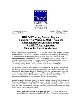 For Immediate Release Contact: William C. Martin
October 17, 2016 info@NTD.org
NTD Fall Touring Season Begins
Featuring Two Works by Mark Twain, An
American Poetry Curtain Warmer
plus NTD’S Incomparable
Theatre for Young Audiences
Monte Cristo Cottage, New London CT: The National Theatre of the Deaf has launched
their Fall Touring Season with a varied and comprehensive bill featuring: Two by Twain
-Experience of the McWilliamses directed by Guest Artist Joey Caverly and Mrs.
McWilliams and the Lightning directed by Guest Artist William C. Martin. These two
comic gems are ushered onstage by a curtain warmer of American Poets all presented in
the unique theatrical style created by NTD. The talented company is comprised of:
Uka Beganaj, Danny Biland, Chrissy Cogswell, and Benjamin David Knight.
The acclaimed theatre for young audiences continues with It’s in the Bag. The audience
may discover a mystery story, a fable, tangram puzzles, improvisations, and much more!
Starting with Knowing the Ropes, NTD challenges the cast to create shapes, twists and
turns with ropes to teach signs. The students will have fun with the company as they
combine visually exciting American Sign Language with the Spoken Word in a
performance that needs to be seen, heard and will be long-remembered!
A Show of Hands allows the audience to see the National Theatre of the Deaf explore
American Sign Language from behind the curtain—literally! Concealed behind a slotted
curtain, actors poke their hands out in Hand Puppets to create scenery, tell stories, make
jokes, and teach American Sign Language. Following the introduction students will enjoy
poems, stories, fables, and improvisation.
About William C. Martin (Guest Artist Director)- He began his career as an
actor and director. After establishing himself in New York and in regional theatre,
 