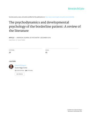 See	discussions,	stats,	and	author	profiles	for	this	publication	at:	http://www.researchgate.net/publication/22433936
The	psychodynamics	and	developmental
psychology	of	the	borderline	patient:	A	review	of
the	literature
ARTICLE		in		AMERICAN	JOURNAL	OF	PSYCHIATRY	·	DECEMBER	1978
Impact	Factor:	12.3	·	Source:	PubMed
CITATIONS
24
READS
65
1	AUTHOR:
Edward	R	Shapiro
Austen	Riggs	Center
51	PUBLICATIONS			184	CITATIONS			
SEE	PROFILE
Available	from:	Edward	R	Shapiro
Retrieved	on:	08	November	2015
 