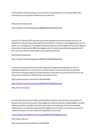 se trouvaitdans le décorpuisque c’estentre deux misesde pokerque l’onpouvait obtenirdes
informationssurlessolutionsde MixVoip,funetattirant!
https://www.mixvoip.com/
https://twitter.com/ICTSpring/status/484690661632118785/photo/1
Présentàl’ICTSpring, POSTLuxembourg,premieropérateurde servicespostaux maisaussi de
télécommunicationsdupaysprésentait enexclusivité des« livedemo» desGoogle glassessurleur
stand. Les « smartsglasses » de Google ontété présentait parle développeurfrançais,AlainRegnier,
faisantpartie dugroupe des2000 développeursdansle monde qui participentauprogramme de
test. Sansaucun doute le standayant eula plusgrande affluence.
http://www.postgroup.lu
https://twitter.com/ICTSpring/status/484633273222844416/photo/1
Le Groupe Entropiaspécialisédansle développementd’applicationslogicielles,desflux et
hébergementde donnés,lasécuritéetle contrôle d’accès,ainsique lacollecte de certificats
d’économie d’énergieproposaitune démonstrationsurprenante qui consisté àse faire servirune
bière viasonsmartphone.Difficile de faire plusparlantetfun.
https://www.youtube.com/watch?v=H8o1cGhKPQU
https://twitter.com/ICTSpring/status/484685150371209216/photo/1
http://www.entropia.lu/
Le centre de recherche Henri Tudor,spécialisé dans5domainesde recherche,présentaitàl’ICT
Springune desdernièresvenuesenTechnologie desmatériaux avancés,latable tangible.Surcette
table peuventêtre visualiséslesdonnéesde transportetde logistique comme lesprincipales
infrastructures,les capacités,lesgouletsd'étranglement,lacirculation,lescouloirs,pourtousles
modesde transport.Un outil intéressant disponible surleurstand.
https://twitter.com/CRPHenriTudor/status/486447367655530496/photo/1
http://www.tudor.lu/
https://www.youtube.com/watch?v=i-N1YSIQvhQ
 