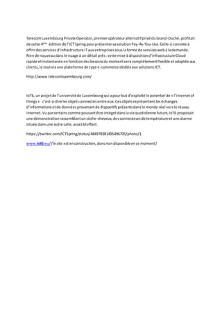 TelecomLuxembourgPrivate Operator, premieropérateuralternatifprivé duGrand-Duché, profitait
de cette 4ème
éditionde l’ICTSpringpourprésentersasolutionPay-As-You-Use.Celle-ci consiste à
offrirdesservicesd’infrastructure ITaux entreprisessouslaforme de serviceswebàlademande.
Riende nouveaudansle nuage à un détail près :cette mise à dispositiond’infrastructureCloud
rapide etinstantanée enfonctiondesbesoinsdumomentseracomplètementflexible etadaptée aux
clients,le toutviaune plateforme de type e-commerce dédiéeaux solutionsICT.
http://www.telecomluxembourg.com/
IoT6, un projetde l’universitéde Luxembourgqui apourbut d’exploité le potentielde « l’internetof
things» c’est-à-dire lesobjetsconnectésentre eux.Cesobjetsreprésententleséchanges
d’informationsetde donnéesprovenantde dispositifsprésentsdansle monde réel versle réseau
internet.Vuparcertainscomme pouvantêtre intégré danslavie quotidienne future,IoT6 proposait
une démonstrationrassemblantunsèche-cheveux,desconnecteursde températureetune alarme
située dansune autre salle,assezbluffant.
https://twitter.com/ICTSpring/status/484978381495496705/photo/1
www.iot6.eu/ ( lesite est en construction,doncnon disponibleen ce moment)
 