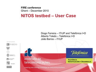 NITOS testbed – User Case  FIRE conference Ghent – December 2010 Diogo Ferreira – IT/UP and Telefónica I+D Alberto Toledo – Telefónica I+D João Barros – IT/UP 