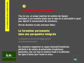 15

Rencontre générale annuelle
Tous les ans, un groupe important de membres des équipes
participent à une rencontre placée sous le signe de la convivialité et ayant
pour objectif le ressourcement des formateurs.
Une des dernières en date avait pour thème :
La formation permanente
dans une perspective intégrale
(laconnaissance,lesémotionsetleslangagesexpressifs
dansledomainedelaformation)
Ces rencontres comportent un espace informatif (conférence
plénière) et des ateliers de présentation d’expériences
ponctuelles, avec une mise en commun finale et la définition
des lignes d’action pour l’année en cours.
LAFORMATIONDESFORMATEURS
 