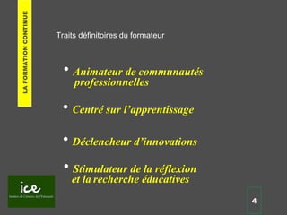 Traits définitoires du formateur
• Déclencheur d’innovations
• Centré sur l’apprentissage
• Stimulateur de la réflexion
et la recherche éducatives
• Animateur de communautés
professionnelles
4
LAFORMATIONCONTINUE
 