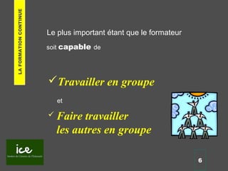 Le plus important étant que le formateur
Travailler en groupe
 Faire travailler
les autres en groupe
6
soit capable de
et
LAFORMATIONCONTINUE
 