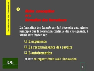 7


La formation des formateurs doit répondre aux mêmes
principes que la formation continue des enseignants, à
savoir être fondée sur :
 L’expérience
 La reconnaissance des savoirs
 L’autoformation
et être en rapport étroit avec l’innovation
LAFORMATIONDESFORMATEURS
Notre conception
de la
formation des formateurs
 