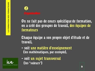 9

Organisation
On ne fait pas de cours spécifique de formation,
on a créé des groupes de travail, des équipes de
formateurs
Chaque équipe a son propre objet d’étude et de
travail,
– soit une matière d’enseignement
(les mathématiques, par exemple),
– soit un sujet transversal
(les “valeurs”)
LAFORMATIONDESFORMATEURS
 