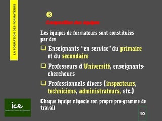 10

Composition des équipes
Les équipes de formateurs sont constituées
par des
 Enseignants “en service” du primaire
et du secondaire
 Professeurs d’Université, enseignants-
chercheurs
 Professionnels divers (inspecteurs,
techniciens, administrateurs, etc.)
Chaque équipe négocie son propre pro-gramme de
travail
LAFORMATIONDESFORMATEURS
 