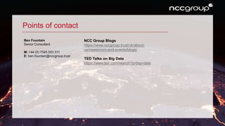 10
Points of contact
Ben Fountain
Senior Consultant
M: +44 (0) 7545 503 311
E: ben.fountain@nccgroup.trust
NCC Group Blogs
https://www.nccgroup.trust/uk/about-
us/newsroom-and-events/blogs/
TED Talks on Big Data
https://www.ted.com/search?q=big+data
 