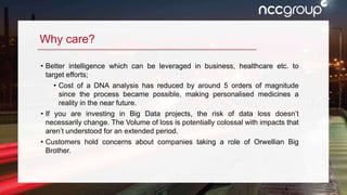 3
Why care?
• Better intelligence which can be leveraged in business, healthcare etc. to
target efforts;
• Cost of a DNA analysis has reduced by around 5 orders of magnitude
since the process became possible, making personalised medicines a
reality in the near future.
• If you are investing in Big Data projects, the risk of data loss doesn’t
necessarily change. The Volume of loss is potentially colossal with impacts that
aren’t understood for an extended period.
• Customers hold concerns about companies taking a role of Orwellian Big
Brother.
 
