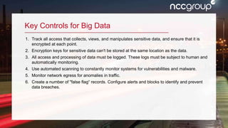 5
Key Controls for Big Data
1. Track all access that collects, views, and manipulates sensitive data, and ensure that it is
encrypted at each point.
2. Encryption keys for sensitive data can't be stored at the same location as the data.
3. All access and processing of data must be logged. These logs must be subject to human and
automatically monitoring.
4. Use automated scanning to constantly monitor systems for vulnerabilities and malware.
5. Monitor network egress for anomalies in traffic.
6. Create a number of "false flag“ records. Configure alerts and blocks to identify and prevent
data breaches.
 