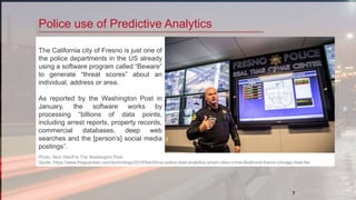 7
Police use of Predictive Analytics
The California city of Fresno is just one of
the police departments in the US already
using a software program called “Beware”
to generate “threat scores” about an
individual, address or area.
As reported by the Washington Post in
January, the software works by
processing “billions of data points,
including arrest reports, property records,
commercial databases, deep web
searches and the [person’s] social media
postings”.
Photo: Nick Otto/For The Washington Post
Quote :https://www.theguardian.com/technology/2016/feb/04/us-police-data-analytics-smart-cities-crime-likelihood-fresno-chicago-heat-list
 