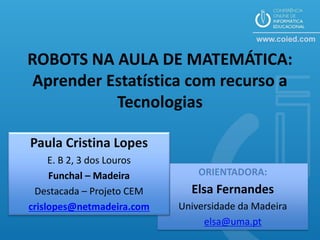 ROBOTS NA AULA DE MATEMÁTICA:
 Aprender Estatística com recurso a
           Tecnologias

Paula Cristina Lopes
     E. B 2, 3 dos Louros
     Funchal – Madeira          ORIENTADORA:
 Destacada – Projeto CEM      Elsa Fernandes
crislopes@netmadeira.com    Universidade da Madeira
                                 elsa@uma.pt
 