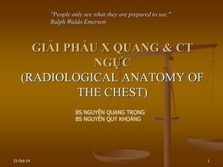 31-Oct-14 1
GIẢI PHẪU X QUANG & CT
NGỰC
(RADIOLOGICAL ANATOMY OF
THE CHEST)
"People only see what they are prepared to see."
Ralph Waldo Emerson
BS NGUYỄN QUANG TRỌNG
BS NGUYỄN QUÝ KHOÁNG
 
