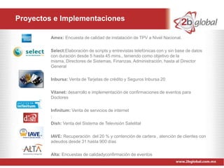 Proyectos e Implementaciones

         Amex: Encuesta de calidad de instalación de TPV a Nivel Nacional.

         Select:Elaboración de scripts y entrevistas telefónicas con y sin base de datos
         con duración desde 5 hasta 45 mins., teniendo como objetivo de la
         misma, Directores de Sistemas, Finanzas, Administración, hasta al Director
         General

         Inbursa: Venta de Tarjetas de crédito y Seguros Inbursa 20

         Vitanet: desarrollo e implementación de confirmaciones de eventos para
         Doctores

         Infinitum: Venta de servicios de internet
         :
         Dish: Venta del Sistema de Televisión Satelital

         IAVE: Recuperación del 20 % y contención de cartera , atención de clientes con
         adeudos desde 31 hasta 900 días

         Alta: Encuestas de calidadyconfirmación de eventos
 