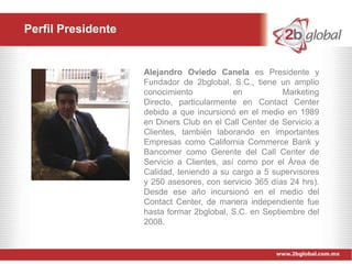 Perfil Presidente


                    Alejandro Oviedo Canela es Presidente y
                    Fundador de 2bglobal, S.C., tiene un amplio
                    conocimiento            en          Marketing
                    Directo, particularmente en Contact Center
                    debido a que incursionó en el medio en 1989
                    en Diners Club en el Call Center de Servicio a
                    Clientes, también laborando en importantes
                    Empresas como California Commerce Bank y
                    Bancomer como Gerente del Call Center de
                    Servicio a Clientes, así como por el Área de
                    Calidad, teniendo a su cargo a 5 supervisores
                    y 250 asesores, con servicio 365 días 24 hrs).
                    Desde ese año incursionó en el medio del
                    Contact Center, de manera independiente fue
                    hasta formar 2bglobal, S.C. en Septiembre del
                    2008.
 