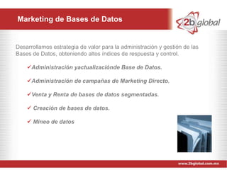 Marketing de Bases de Datos


Desarrollamos estrategia de valor para la administración y gestión de las
Bases de Datos, obteniendo altos índices de respuesta y control.

    Administración yactualizaciónde Base de Datos.

    Administración de campañas de Marketing Directo.

    Venta y Renta de bases de datos segmentadas.

     Creación de bases de datos.

     Mineo de datos
 