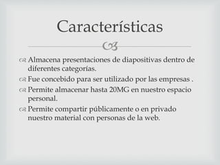 Características 
 
 Almacena presentaciones de diapositivas dentro de 
diferentes categorías. 
 Fue concebido para ser utilizado por las empresas . 
 Permite almacenar hasta 20MG en nuestro espacio 
personal. 
 Permite compartir públicamente o en privado 
nuestro material con personas de la web. 
 