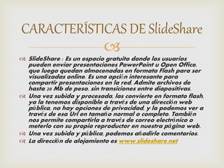 CARACTERÍSTICAS DE SlideShare 
 
 SlideShare : Es un espacio gratuito donde los usuarios 
pueden enviar presentaciones PowerPoint u Open Office, 
que luego quedan almacenadas en formato Flash para ser 
visualizadas online. Es una opción interesante para 
compartir presentaciones en la red. Admite archivos de 
hasta 20 Mb de peso, sin transiciones entre diapositivas. 
 Una vez subida y procesada, las convierte en formato flash, 
ya la tenemos disponible a través de una dirección web 
pública, no hay opciones de privacidad, y la podemos ver a 
través de esa Url en tamaño normal o completo. También 
nos permite compartirla a través de correo electrónico o 
meterlo con su propio reproductor en nuestra página web. 
 Una vez subida y pública, podemos añadirle comentarios. 
 La dirección de alojamiento es www.slideshare.net 
 