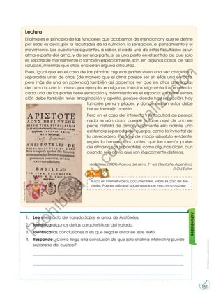 Prohibida
su
reproducción
151
Actividades
1. Lee el extracto del tratado Sobre el alma, de Aristóteles:
2. Identifica algunas de las características del tratado.
3. Identifica las conclusiones a las que llega el autor en este texto.
4. Responde: ¿Cómo llega a la conclusión de que solo el alma intelectiva puede
separarse del cuerpo?
_________________________________________________________________________
_________________________________________________________________________
_________________________________________________________________________
El alma es el principio de las funciones que acabamos de mencionar y que se define
por ellas: es decir, por la facultades de la nutrición, la sensación, el pensamiento y el
movimiento. Las cuestiones siguientes, a saber, si cada una de estas facultades es un
alma o parte del alma, y de ser una parte, si es una parte en el sentido de que solo
es separable mentalmente o también espacialmente, son, en algunos casos, de fácil
solución, mientras que otras encierran alguna dificultad.
Pues, igual que en el caso de las plantas, algunas partes viven una vez divididas y
separadas unas de otras, (de manera que el alma parece ser en ellas una en acto,
pero más de una en potencia) también así podemos ver que en otras diferencias
del alma ocurre lo mismo, por ejemplo, en algunos insectos segmentados; en efecto,
cada una de las partes tiene sensación y movimiento en el espacio; y si tiene sensa-
ción debe también tener imaginación y apetito, porque donde hay sensación, hay
también pena y placer, y donde existen estos debe
haber también apetito.
Pero en el caso del intelecto y la facultad de pensar,
nada es aún claro; parece tratarse aquí de una es-
pecie distinta de alma y solamente ella admite una
existencia separada del cuerpo, como lo inmortal de
lo perecedero. Pero es de modo absoluto evidente,
según lo hemos dicho antes, que las demás partes
del alma no son separables, como algunos dicen, aun
cuando sea obvio que son lógicamente distintas.
Aristóteles, (2009). Acerca del alma. 1.a
ed. [Santa Fe, Argentina]:
El Cid Editor.
Lectura
https://goo.gl/EWLEix
Busca en Internet videos, documentales, sobre la obra de Aris-
tóteles. Puedes utilizar el siguiente enlace: http://bit.ly/29uZd6p
TIC
Prohibida
su
reproducción
151
P
r
o
h
i
b
i
d
a
s
u
c
o
m
e
r
c
i
a
l
i
z
a
c
i
ó
n
 