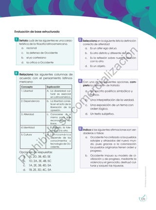 Prohibida
su
reproducción
171
Señala cuál de las siguientes es una carac-
terística de la filosofía latinoamericana.
a. racional
c. la defensa de Occidente
b. el yo cartesiano
d. la crítica a Occidente
Selecciona en la siguiente lista la definición
correcta de alteridad:
a. Es un alter ego del yo.
b. Es otro distinto y diferente del yo.
c. Es la reflexión sobre nuestra relación
con lo otro.
d. Es un objeto.
Relaciona las siguientes columnas de
acuerdo con el pensamiento latinoa-
mericano:
Opciones de respuestas:
a. 1E, 2D, 3B, 4D, 5E
b. 1D, 2A, 3E, 4B, 5C
c. 1A, 2E, 3B, 4D, 5A
d. 1B, 2E, 3D, 4C, 5A
Con una de las siguientes opciones, com-
pleta la definición de tratado:
a. Un escrito poético simbólico y
mítico.
b. Una interpretación de la verdad.
c. Una exposición de un tema con
orden lógico.
d. Un texto subjetivo.
1 3
2
4
Indica si las siguientes afirmaciones son ver-
daderas o falsas:
a. Occidente ha civilizado a los pueblos
salvajes y atrasados del nuevo mun-
do, pues gracias a la colonización
los pueblos originarios tienen orden y
progreso.
b. Occidente impuso su modelo de ci-
vilización y de progreso, mediante la
violencia y el genocidio, destruyó cul-
turas y saqueó las riquezas.
5
Evaluación de base estructurada
Concepto Explicación
1. Libertad A. La diversidad cul-
tural es esencial
en Latinoamérica.
2. Dependencia b. La libertad consis-
te en el acto de la
liberación de la
opresión.
3. Alteridad c. Conocerse a sí
mismo para que
reconocernos va-
liosos.
4. Identidad d. El respeto, la tole-
rancia a lo otro.
5. Cultura e. Latinoamérica
depende de los
conocimientos y
tecnología de Oc-
cidente.
P
r
o
h
i
b
i
d
a
s
u
c
o
m
e
r
c
i
a
l
i
z
a
c
i
ó
n
 