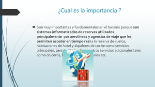 ¿Cual es la importancia ?
 Son muy importantes y fundamentales en el turismo porque son
sistemas informatizados de reservas utilizados
principalmente por aerolíneas y agencias de viaje que les
permiten acceder en tiempo real a la reserva de vuelos,
habitaciones de hotel y alquileres de coche como servicios
principales, pero también ofrecen otros servicios adicionales tales
como cruceros, billetes de tren, seguros etc.
 