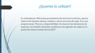 ¿Quienes lo utilizan?
Es utilizada por diferentes proveedores de servicios turísticos, para la
reserva de tiquetes aéreos, hoteles y otros servicios de viaje. A su vez
proporcionan. Precios y disponibilidad. Es clave en las decisiones de
reservas, los hoteles necesitan venderse a los agentes de viajes en el
punto de venta a través de los GDS”.
 
