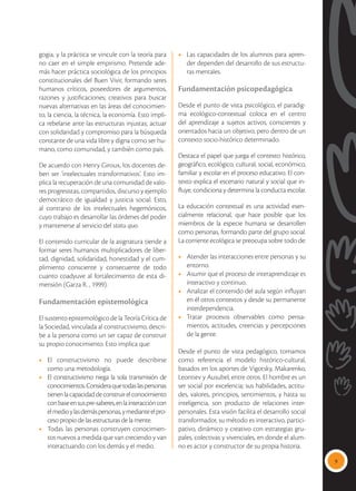 9
gogia, y la práctica se vincule con la teoría para
no caer en el simple empirismo. Pretende ade-
más hacer práctica sociológica de los principios
constitucionales del Buen Vivir, formando seres
humanos críticos, poseedores de argumentos,
razones y justificaciones; creativos para buscar
nuevas alternativas en las áreas del conocimien-
to, la ciencia, la técnica, la economía. Esto impli-
ca rebelarse ante las estructuras injustas; actuar
con solidaridad y compromiso para la búsqueda
constante de una vida libre y digna como ser hu-
mano, como comunidad, y también como país.
De acuerdo con Henry Giroux, los docentes de-
ben ser ‘intelectuales transformativos’. Esto im-
plica la recuperación de una comunidad de valo-
res progresistas, compartidos, discurso y ejemplo
democrático de igualdad y justicia social. Esto,
al contrario de los intelectuales hegemónicos,
cuyo trabajo es desarrollar las órdenes del poder
y mantenerse al servicio del statu quo.
El contenido curricular de la asignatura tiende a
formar seres humanos multiplicadores de liber-
tad, dignidad, solidaridad, honestidad y el cum-
plimiento consciente y consecuente de todo
cuanto coadyuve al fortalecimiento de esta di-
mensión (Garza R. , 1999).
Fundamentación epistemológica
El sustento epistemológico de la Teoría Crítica de
la Sociedad, vinculada al constructivismo, descri-
be a la persona como un ser capaz de construir
su propio conocimiento. Esto implica que:
•	El constructivismo no puede describirse
como una metodología.
•	 El constructivismo niega la sola transmisión de
conocimientos.Consideraquetodaslaspersonas
tienenlacapacidaddeconstruirelconocimiento
conbaseensuspre-saberes,enlainteraccióncon
elmedioylasdemáspersonas,ymedianteelpro-
ceso propio de las estructuras de la mente.
•	 Todas las personas construyen conocimien-
tos nuevos a medida que van creciendo y van
interactuando con los demás y el medio.
•	 Las capacidades de los alumnos para apren-
der dependen del desarrollo de sus estructu-
ras mentales.
Fundamentación psicopedagógica
Desde el punto de vista psicológico, el paradig-
ma ecológico-contextual coloca en el centro
del aprendizaje a sujetos activos, conscientes y
orientados hacia un objetivo, pero dentro de un
contexto socio-histórico determinado.
Destaca el papel que juega el contexto histórico,
geográfico, ecológico, cultural, social, económico,
familiar y escolar en el proceso educativo. El con-
texto explica el escenario natural y social que in-
fluye, condiciona y determina la conducta escolar.
La educación contextual es una actividad esen-
cialmente relacional, que hace posible que los
miembros de la especie humana se desarrollen
como personas, formando parte del grupo social.
La corriente ecológica se preocupa sobre todo de:
•	 Atender las interacciones entre personas y su
entorno.
•	 Asumir que el proceso de interaprendizaje es
interactivo y continuo.
•	 Analizar el contenido del aula según influyan
en él otros contextos y desde su permanente
interdependencia.
•	 Tratar procesos observables como pensa-
mientos, actitudes, creencias y percepciones
de la gente.
Desde el punto de vista pedagógico, tomamos
como referencia el modelo histórico-cultural,
basados en los aportes de Vigotsky, Makarenko,
Leontiev y Ausubel, entre otros. El hombre es un
ser social por excelencia; sus habilidades, actitu-
des, valores, principios, sentimientos, y hasta su
inteligencia, son producto de relaciones inter-
personales. Esta visión facilita el desarrollo social
transformador, su método es interactivo, partici-
pativo, dinámico y creativo con estrategias gru-
pales, colectivas y vivenciales, en donde el alum-
no es actor y constructor de su propia historia.
 