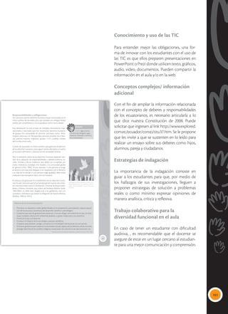 101
Conocimiento y uso de las TIC
Para entender mejor las obligaciones, una for-
ma de innovar con los estudiantes con el uso de
las TIC es que ellos preparen presentaciones en
PowerPoint o Prezi donde utilicen texto, gráficos,
audio, video, documentos. Pueden compartir la
información en el aula y/o en la web.
Conceptos complejos/ información
adicional
Con el fin de ampliar la información relacionada
con el concepto de deberes y responsabilidades
de los ecuatorianos, es necesario articularla a lo
que dice nuestra Constitución de 2008. Puede
solicitar que ingresen al link http://www.explored.
com.ec/ecuador/consti/titu37.htm. Se le propone
que les invite a que se sustenten en lo leído para
realizar un ensayo sobre sus deberes como hijos,
alumnos, pareja y ciudadanos.
Estrategias de indagación
La importancia de la indagación consiste en
guiar a los estudiantes para que, por medio de
los hallazgos de sus investigaciones, lleguen a
proponer estrategias de solución a problemas
reales o como mínimo expresar opiniones de
manera analítica, crítica y reflexiva.
Trabajo colaborativo para la
diversidad funcional en el aula
En caso de tener un estudiante con dificultad
auditiva, , es recomendable que el docente se
asegure de estar en un lugar cercano al estudian-
te para una mejor comunicación y comprensión.
15
Responsabilidades y obligaciones
Fue necesario que los derechos humanos fueran reconocidos en el
marco jurídico de los países para que existiese una obligatoriedad
jurídica de cumplimiento y no se quedaran como meros ideales.
Esta declaración ha sido la base de múltiples documentos inter-
nacionales y nacionales que han reconocido derechos humanos
de grupos con necesidades de atención prioritaria como: niños,
mujeres, personas con discapacidad, personas privadas de la liber-
tad, adultos mayores, migrantes, grupos GLBTI, pueblos tribales
del mundo, entre otros.
A pesar de que existe un marco jurídico que garantiza el ejercicio
de los derechos humanos, estos siguen siendo afectados, lo cual ha
provocado sufrimiento y destrucción de sociedades enteras.
Pero la realización plena de los derechos humanos depende tam-
bién de la adopción de responsabilidades y deberes políticos, so-
ciales, morales y éticos implícitos, que deben ser cumplidos por
todos: individuos, sociedad civil, Estados y la comunidad global
en general (ONU, 1998). Así por ejemplo, si una persona se acoge
al derecho a la vida, está obligado a ser respetuoso con el derecho
a la vida de los demás; si una persona exige igualdad, debe evitar
cualquier trato excluyente hacia otro ser humano.
En procura de garantizar el cumplimiento de los derechos huma-
nos, ha sido necesario que la humanidad genere nuevos documen-
tos internacionales como la Declaración Universal de Responsabili-
dades y Deberes Humanos que, a decir de Norberto Bobbio (Italia,
1909-2004), no debe estar dirigida solo a los gobiernos, sino a la
sociedad e individuos que tienen la obligación de hacerla efectiva
(Bobbio, 1998 en ONU).
 El ejercicio de los derechos humanos con-
lleva necesariamente el cumplimiento de de-
beres y responsabilidades. La paz es una tarea
de todos.
Glosario
GLBTI. Siglas interna-
cionales para designar a gays,
lesbianas, bisexuales, transexua-
les e intersexuales.
a
cb
Deberes de la comunidad global
• Promover un equitativo orden global basado en la cooperación, participación, reparto equita-
tivo de los recursos y beneficios del desarrollo científico y tecnológico.
• Cooperar para que las generaciones presentes y futuras tengan una existencia en paz, sin ame-
nazas nucleares, destrucción ambiental, pobreza, o graves violaciones a sus derechos.
• Promover la paz y el desarme.
• Conducir el impacto de la tecnología y avances científicos.
• Cooperar para prevenir, castigar y erradicar la criminalidad internacional y la corrupción.
• Promover gobiernos participativos, la diversidad cultural, respeto de los derechos de las minorías,
proteger derechos de los pueblos indígenas, erradicación de toda forma de discriminación, etc.
Declaración Universal de Responsabilidades y Deberes Humanos. ONU. 1998
Tomada
de:
Archivo
editorial
 