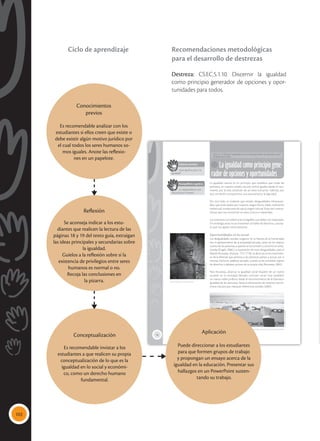 102
18
Laigualdadcomoprincipiogene-
radordeopcionesyoportunidades
CS.EC.5.1.10. Discernir la igualdad como principio generador de opciones y opor-
tunidades para todos.
La igualdad natural es un principio que establece que todas las
personas, en nuestro estado natural, somos iguales desde el naci-
miento, por la sola condición de ser seres humanos. Además, por
esta condición compartimos una característica: la dignidad.
Por otro lado, es evidente que existen desigualdades infranquea-
bles, que están dadas por nuestros rasgos físicos, edad, coeficiente
intelectual, condiciones de salud, origen cultural. Estas son caracte-
rísticas que nos convierten en seres únicos e irrepetibles.
Las anteriores son diferencias innegables que deben ser respetadas.
Sin embargo, estas no se mantienen al hablar de derechos, concep-
to que nos iguala como personas.
Oportunidades en lo social
Las desigualdades sociales surgieron en la historia de la humanidad
con el aparecimiento de la propiedad privada, tanto de los objetos
cuanto de las personas, a quienes se las sometió y convirtió en escla-
vizadas (Engels, 2006). La superación de estas desigualdades, para el
filósofo Rousseau (Francia, 1712-1778), se dará con el reconocimien-
to de la libertad que permita a las personas pensar y actuar por sí
mismas. Dicho en palabras actuales, cuando se les considere sujetos
de derechos y deberes, actores de su propia vida (Rousseau, 2002).
Para Rousseau, alcanzar la igualdad social requiere de un nuevo
acuerdo en la sociedad, llamado contrato social. Este establece
un nuevo orden político, desde el reconocimiento de la libertad e
igualdad de las personas, hasta la eliminación de sistemas econó-
micos injustos que marquen diferencias sociales (2002).
 Cuandolaspersonasadquierenelgobiernodesímismas,entoncessepuedeavanzarhacialaigualdad.
Saberes previos
¿Qué significa para ti la
igualdad?
 Sin libertad no hay igualdad.
Desequilibrio cognitivo
¿La desigualdad es con-
natural al ser humano?
Tomada
de:
Archivo
editorial
Tomada
de:
Archivo
editorial
Conocimientos
previos
Es recomendable analizar con los
estudiantes si ellos creen que existe o
debe existir algún motivo jurídico por
el cual todos los seres humanos so-
mos iguales. Anote las reflexio-
nes en un papelote.
Reflexión
Se aconseja indicar a los estu-
diantes que realicen la lectura de las
páginas 18 y 19 del texto guía, extraigan
las ideas principales y secundarias sobre
la igualdad.
Guíelos a la reflexión sobre si la
existencia de privilegios entre seres
humanos es normal o no.
Recoja las conclusiones en
la pizarra.
Aplicación
Puede direccionar a los estudiantes
para que formen grupos de trabajo
y propongan un ensayo acerca de la
igualdad en la educación. Presentar sus
hallazgos en un PowerPoint susten-
tando su trabajo.
Conceptualización
Es recomendable invistar a los
estudiantes a que realicen su propia
conceptualización de lo que es la
igualdad en lo social y económi-
co, como un derecho humano
fundamental.
Recomendaciones metodológicas
para el desarrollo de destrezas
Destreza: CS.EC.5.1.10. Discernir la igualdad
como principio generador de opciones y opor-
tunidades para todos.
Ciclo de aprendizaje
 