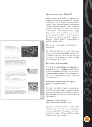 103
Conocimiento y uso de las TIC
Para motivar el uso de las TIC en los estudiantes
en este tema, se les puede solicitar que preparen
una presentación en PowerPoint sobre la igual-
dad y la justicia. Anímeles a incluir no solamente
texto sino también gráficos o videos para ejem-
plificar sus hallazgos. Para realizar este trabajo
se recomienda usar plataformas como Google
Docs, donde varios estudiantes a la vez pue-
den crear la presentación en línea. Para apren-
der a usar esta herramienta pueden acceder al
siguiente vínculo: https://www.youtube.com/
watch?v=8KfSummXFig
Conceptos complejos/ información
adicional
Con el fin de ampliar la información relacionada
con el concepto de la igualdad y la justicia, el do-
cente deberá consultar varias fuentes relaciona-
das con el tema. Se pueden ver textos sugeridos
en la bibliografía de esta guía.
Estrategias de indagación
A fin de desarrollar habilidades de indagación en
los estudiantes, se les guiará para realizar diferen-
tes investigaciones. Allí pueden expresar sus opi-
niones y reflexiones sobre la problemática trata-
da. Esto es de vital importancia para desarrollar
ciudadanos críticos.
Recomendaciones metodológicas
para desarrollar destrezas
Se recomienda al docente guiar a los estudiantes
en la elaboración de mapas conceptuales que les
permitan aprender de forma más interrelaciona-
da. Utilice estas herramientas con los temas de la
página adjunta.
Trabajo colaborativo para la
diversidad funcional en el aula
En caso de tener estudiantes con dificultades
de aprendizaje, el docente puede asegurarse de
mantener su atención enfocada en el tema, e in-
cluso puede realizar evaluaciones diferenciadas a
fin de asegurar su aprendizaje.
19
La igualdad y la justicia
El principio de igualdad está relacionado con
el de justicia, el cual fija las reglas en la distribu-
ción de bienes o beneficios para la población.
Bajo ciertos criterios, el reparto se efectúa de
una determinada manera o se niega, según los
intereses que estén detrás (Rawls, 1975).
En un sistema político igualitario, los benefi-
cios o cargas se distribuyen para los individuos
según sus posibilidades; así se viabiliza que la
igualdad sea una realidad y no una quimera.
La educación como generadora de oportunidades
El ser humano, en estado natural, es igual a todos, pero no tiene
herramientas para enfrentarse al medio. Por ello requiere desarro-
llar su inteligencia, la cual se va formando a través de la educación,
que le permitirá descubrir sus habilidades y capacidades, y le dará
elementos para constituirse como un ciudadano libre, consciente
de sus derechos y deberes (Cejudo, 2006).
Por tanto, un camino democrático y pacífico de superación de las
inequidades es la educación. El acceso universal de todas las per-
sonas, sin distinción alguna, a un sistema educativo de calidad, per-
mitirá el desarrollo máximo de las capacidades humanas. Este es
uno de los caminos elegidos por el Ecuador: ‘Educación para todos
y todas’, en el marco del respeto de sus diferencias, se trata de una
transformación del orden social desde el interior de los individuos
y sin violencia.
Economía: la base de la igualdad
La superación de las desigualdades producidas por la distribución
inequitativa de la riqueza ha sido la tarea de los excluidos y de
quienes han luchado por una sociedad más justa. Los caminos ele-
gidos han sido varios, desde la lucha armada de los movimientos
revolucionarios hasta las luchas populares en las calles, donde los
gremios o movimientos sociales han planteado sus reivindicacio-
nes para obtener mejores condiciones laborales, de vida o igualdad
de oportunidades. Estas se han dado en el Ecuador, en manos de
obreros, mujeres, indígenas, jóvenes, jubilados.
El Estado y la sociedad tienen la responsabilidad de generar situa-
ciones y espacios para que los individuos accedan de forma au-
tónoma a oportunidades laborales dignas o generen sus propios
espacios económicos que les permitan tener una vida digna.
 El reconocimiento de las diferencias permi-
te el ejercicio de la igualdad.
 El Buen Vivir es un modelo de sociedad
igualitaria, con oportunidades para que todos
desarrollen al máximo sus capacidades.
Glosario
inequidad. Falta de
igualdad de oportunidades, lo
que provoca desigualdad social.
a
cb
Tomada
de:
flickr.com
Tomada
de:
Archivo
editorial
 