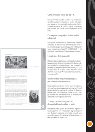 105
Conocimiento y uso de las TIC
Los estudiantes pueden usar las TIC para su de-
sarrollo educativo: el docente pedirá a la clase
que realice un video sobre la esclavitud en la his-
toria ecuatoriana. Se podrán utilizar programas
gratuitos de edición de video, disponibles en la
web.
Conceptos complejos/ información
adicional
Para poder incrementar la información sobre el
concepto de ‘abolición’, el docente puede pedir a
losestudiantesquerevisenelsiguientelinkhttps://
www.youtube.com/watch?v=L3BfZSCkxfE y al
final sacar conclusiones individuales y grupales
Estrategias de indagación
El docente podría plantear que la esclavitud con-
lleva procesos de discriminación. Mediante aná-
lisis, guiará a los estudiantes para que indaguen y
respondan preguntas esenciales como: ¿por qué
cuando inició el Ecuador como república no se
abolió la esclavitud? Al final, deben sacar conclu-
siones grupales.
Recomendaciones metodológicas
para desarrollar destrezas
Organizadores gráficos, como los mentefactos,
son una buena estrategia que permite verificar el
desarrollo de la destreza de explicar. El docente
puede hacer una demostración de su uso y lue-
go solicitar los estudiantes que lo utilicen para
entender el concepto ‘esclavismo’.
Trabajo colaborativo para la
diversidad funcional en el aula
El docente debe ayudar de una forma especial a
los estudiantes con necesidades especiales para
que despejen sus dudas sin miedo, creando una
atmósfera segura de trabajo en el aula, donde to-
dos aprenden de los errores.
23
Los propietarios
 La diferencia era marcada hacia los dos
extremos entre los amos y las personas
esclavizadas. Los unos con derechos y los otros
sin ellos.
 Los propietarios eran los blancos-mestizos,
solo ellos podían votar.
A diferencia de las personas esclavizadas, que conformaban el grupo
socialmarginadoyexcluidodetodotipodederechosenlasociedad,
sus amos eran quienes disfrutaban de todos los derechos posibles.
Los amos eran los dueños de las tierras, del capital, maquinaria, he-
rramientas, productos, utilidades y, por supuesto, de las personas
esclavizadas.
Los propietarios se ubicaban en una posición de poder al interior
de la sociedad. Este poder era económico, social, político, cultural,
religioso, ideológico, es decir, tenían todo el poder. Así podían opri-
mir, explotar, enriquecerse, despilfarrar, sin mayores límites. Este
mismo poder les asignaba el privilegio de ser ciudadanos.
En el naciente Estado ecuatoriano, eran los propietarios los únicos que
podían sufragar según la Carta constitucional de 1830, porque cum-
plían los requisitos exigidos en aquella época para ser ciudadanos: ser
hombre, mayor de 21 años o estar casado, poseer una propiedad raíz
(convalorlibrede300pesos)oejerceralgunaprofesiónoindustriaútil,
sin sujeción a otro, como sirviente doméstico o jornalero (CPE, 1830).
En la Constitución de 1861 se elimina el requisito de la propiedad
para adquirir la ciudadanía y se posibilita que todas las personas
mayores de 21 años y que sepan leer y escribir puedan sufragar
(CPE, 1861). La eliminación del criterio de la propiedad para adqui-
rir la ciudadanía se ha mantenido hasta ahora.
Los propietarios siempre han ejercido el derecho al voto; nunca
tuvieron que librar ninguna batalla para conseguir esta conquista:
les vino dada por su condición económica y social, preservando de
esta manera un estado de estratificación de la sociedad en clases
sociales, y conservándose así la desigualdad social.
Tomada
de:
Archivo
editorial
Tomada
de:
Archivo
editorial
 