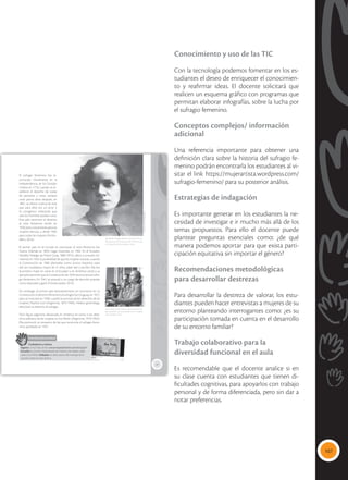 107
Conocimiento y uso de las TIC
Con la tecnología podemos fomentar en los es-
tudiantes el deseo de enriquecer el conocimien-
to y reafirmar ideas. El docente solicitará que
realicen un esquema gráfico con programas que
permitan elaborar infografías, sobre la lucha por
el sufragio femenino.
Conceptos complejos/ información
adicional
Una referencia importante para obtener una
definición clara sobre la historia del sufragio fe-
menino podrán encontrarla los estudiantes al vi-
sitar el link https://mujerartista.wordpress.com/
sufragio-femenino/ para su posterior análisis.
Estrategias de indagación
Es importante generar en los estudiantes la ne-
cesidad de investigar e ir mucho más allá de los
temas propuestos. Para ello el docente puede
plantear preguntas esenciales como: ¿de qué
manera podemos aportar para que exista parti-
cipación equitativa sin importar el género?
Recomendaciones metodológicas
para desarrollar destrezas
Para desarrollar la destreza de valorar, los estu-
diantes pueden hacer entrevistas a mujeres de su
entorno planteando interrogantes como: ¿es su
participación tomada en cuenta en el desarrollo
de su entorno familiar?
Trabajo colaborativo para la
diversidad funcional en el aula
Es recomendable que el docente analice si en
su clase cuenta con estudiantes que tienen di-
ficultades cognitivas, para apoyarlos con trabajo
personal y de forma diferenciada, pero sin dar a
notar preferencias.
27
 Matilde Hidalgo abrió el camino en el Ecua-
dor para que la Constitución de 1929 reconoz-
ca el derecho de las mujeres a votar.
 Eva Perón luchó toda su vida porque las mu-
jeres pudieran ser reconocidas como ciudada-
nas y pudieran votar.
El sufragio femenino fue re-
conocido inicialmente en la
Independencia de los Estados
Unidos en 1776, cuando se es-
tableció el derecho de todas
las personas a votar, aunque
unos pocos años después, en
1807, se dieron cuenta de este
que para ellos era un error y
lo corrigieron, indicando que
solo los hombres podían votar.
Este país reconoce el derecho
al voto femenino recién en
1920, pero únicamente para las
mujeres blancas, y desde 1965
para todas las mujeres (Actitu-
dfem, 2016).
El primer país en el mundo en reconocer el voto femenino fue
Nueva Zelanda en 1893; luego Australia, en 1902. En el Ecuador,
Matilde Hidalgo de Prócel (Loja, 1889-1974), elevó a consulta mi-
nisterial, en 1924, la posibilidad de que las mujeres votaran, cuando
la Constitución de 1906 planteaba como únicos requisitos para
ello ser ciudadano, mayor de 21 años, saber leer y escribir. Ella fue
la primera mujer en votar en el Ecuador y en América Latina y su
ejemplo permitió que la Constitución de 1929 reconociera el sufra-
gio femenino. En 1941 se postuló a un cargo de elección popular
como diputada y ganó (Forosecuador, 2013).
Sin embargo, el primer país latinoamericano en reconocer en su
Constitución el derecho femenino al sufragio fue Uruguay, en 1927,
pero se concretó en 1938, cuando la activista de los derechos de las
mujeres, Paulina Luisi (Argentina, 1875-1949), médica ginecóloga,
efectivizó su derecho al sufragio.
Otra figura argentina destacada en América en torno a los dere-
chos políticos de las mujeres es Eva Perón (Argentina, 1919-1952).
Ella promovió un proyecto de ley que reconocía el sufragio feme-
nino, aprobado en 1947.
Interdisciplinariedad
Ciudadanía y música
Ingresa a YouTube, al link: www.mayaediciones.com/2ciu/p27
Escucha la canción interpretada por Paloma San Basilio, dedi-
cada a Eva Perón. Debatan en clase acerca del mensaje de la
canción sobre el valor de Eva.
Tomado
de:
pinterest.com
Tomado
de:
matildehidalgo.bligoo.ec
 