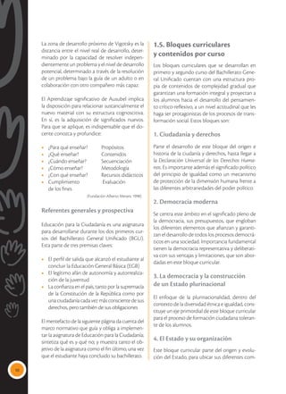 10
La zona de desarrollo próximo de Vigotsky es la
distancia entre el nivel real de desarrollo, deter-
minado por la capacidad de resolver indepen-
dientemente un problema y el nivel de desarrollo
potencial, determinado a través de la resolución
de un problema bajo la guía de un adulto o en
colaboración con otro compañero más capaz.
El Aprendizaje significativo de Ausubel implica
la disposición para relacionar sustancialmente el
nuevo material con su estructura cognoscitiva.
En sí, es la adquisición de significados nuevos.
Para que se aplique, es indispensable que el do-
cente conozca y profundice:
•	 ¿Para qué enseñar? 	 Propósitos
•	 ¿Qué enseñar? 	 Contenidos
•	 ¿Cuándo enseñar?	 Secuenciación
•	 ¿Cómo enseñar?	 Metodología
•	 ¿Con qué enseñar?	 Recursos didácticos
•	 Cumplimiento	 Evaluación
	 de los fines 	
		 (Fundación Alberto Merani, 1998)
Referentes generales y prospectiva
Educación para la Ciudadanía es una asignatura
para desarrollarse durante los dos primeros cur-
sos del Bachillerato General Unificado (BGU).
Esta parte de tres premisas claves:
•	 El perfil de salida que alcanzó el estudiante al
concluir la Educación General Básica (EGB)
•	 El legítimo afán de autonomía y autorrealiza-
ción de la juventud
•	 La confianza en el país, tanto por la supremacía
de la Constitución de la República como por
una ciudadanía cada vez más consciente de sus
derechos, pero también de sus obligaciones
El mentefacto de la siguiente página da cuenta del
marco normativo que guía y obliga a implemen-
tar la asignatura de Educación para la Ciudadanía;
sintetiza qué es y qué no; y muestra tanto el ob-
jetivo de la asignatura como el fin último, una vez
que el estudiante haya concluido su bachillerato.
1.5. Bloques curriculares
y contenidos por curso
Los bloques curriculares que se desarrollan en
primero y segundo curso del Bachillerato Gene-
ral Unificado cuentan con una estructura pro-
pia de contenidos de complejidad gradual que
garantizan una formación integral y proyectan a
los alumnos hacia el desarrollo del pensamien-
to crítico-reflexivo, a un nivel actitudinal que les
haga ser protagonistas de los procesos de trans-
formación social. Estos bloques son:
1. Ciudadanía y derechos
Parte el desarrollo de este bloque del origen e
historia de la ciudanía y derechos, hasta llegar a
la Declaración Universal de los Derechos Huma-
nos. Es importante además el significado político
del principio de igualdad como un mecanismo
de protección de la dimensión humana frente a
las diferentes arbitrariedades del poder político.
2. Democracia moderna
Se centra este ámbito en el significado pleno de
la democracia, sus presupuestos, que engloban
los diferentes elementos que afianzan y garanti-
zan el desarrollo de todos los procesos democrá-
ticos en una sociedad. Importancia fundamental
tienen la democracia representativa y deliberati-
va con sus ventajas y limitaciones, que son abor-
dadas en este bloque curricular.
3. La democracia y la construcción
de un Estado plurinacional
El enfoque de la plurinacionalidad, dentro del
contexto de la diversidad étnica e igualdad, cons-
tituye un eje primordial de este bloque curricular
para el proceso de formación ciudadana toleran-
te de los alumnos.
4. El Estado y su organización
Este bloque curricular parte del origen y evolu-
ción del Estado, para ubicar sus diferentes com-
 