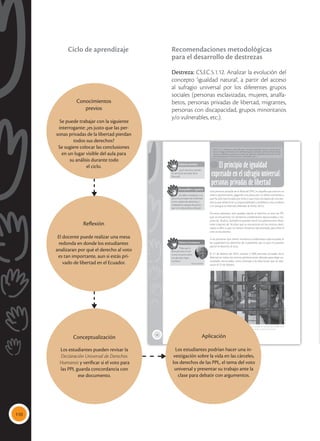 110
34
El principio de igualdad
expresado en el sufragio universal:
personas privadas de libertad
CS.EC.5.1.12. Analizar la evolución del concepto ‘igualdad natural’, a partir del ac-
ceso al sufragio universal por los diferentes grupos sociales (personas esclavizadas,
mujeres, analfabetos, personas privadas de libertad, migrantes, personas con dis-
capacidad, grupos minoritarios y/o vulnerables, etc.).
Una persona privada de la libertad (PPL) es aquella que está en un
centro penitenciario, pagando una pena por un delito cometido y
que ha sido sancionada por la ley o que está a la espera de una sen-
tencia que determine su responsabilidad y establezca una condena
o le otorgue su libertad (Méndez & Miño, 2015).
De estas personas, solo pueden ejercer el derecho al voto las PPL
que se encuentran sin sentencia condenatoria ejecutoriada y ma-
yores de 18 años. También lo pueden hacer los adolescentes infrac-
tores mayores de 16 años que se encuentran en los centros desti-
nados a ellos y que no tienen sentencia ejecutoriada; para ellos el
voto es facultativo.
A las personas que tienen sentencia condenatoria ejecutoriada se
les suspenden los derechos de ciudadanía, por lo que no pueden
ejercer el derecho al voto.
El 21 de febrero de 2014, votaron 5 698 personas privadas de la
libertad en todos los centros penitenciarios del país para elegir au-
toridades seccionales, como antesala a las elecciones que se reali-
zaron el 23 de febrero.
 El Ecuador es el único país en América que permite el sufragio de las personas privadas de la
libertad sin sentencia condenatoria, como parte de la garantía de los derechos humanos.
Saberes previos
¿Qué derechos pierden
las personas privadas de la
libertad?
Desequilibrio cognitivo
¿Se debe considerar a las
personas privadas de la libertad
como sujetos de derechos y
ciudadanos capaces de partici-
par en la vida política del país?
Valores humanos
“Deja que la
libertad reine. El sol
nunca se pone sobre
tan glorioso logro
humano”.
Nelson Mandela
Tomada
de:
Archivo
editorial
Conocimientos
previos
Se puede trabajar con la siguiente
interrogante: ¿es justo que las per-
sonas privadas de la libertad pierdan
todos sus derechos?
Se sugiere colocar las conclusiones
en un lugar visible del aula para
su análisis durante todo
el ciclo.
Reflexión
El docente puede realizar una mesa
redonda en donde los estudiantes
analizaran por qué el derecho al voto
es tan importante, aun si estás pri-
vado de libertad en el Ecuador.
Aplicación
Los estudiantes podrían hacer una in-
vestigación sobre la vida en las cárceles,
los derechos de las PPL, el tema del voto
universal y presentar su trabajo ante la
clase para debatir con argumentos.
Conceptualización
Los estudiantes pueden revisar la
Declaración Universal de Derechos
Humanos y verificar si el voto para
las PPL guarda concordancia con
ese documento.
Recomendaciones metodológicas
para el desarrollo de destrezas
Destreza: CS.EC.5.1.12. Analizar la evolución del
concepto ‘igualdad natural’, a partir del acceso
al sufragio universal por los diferentes grupos
sociales (personas esclavizadas, mujeres, analfa-
betos, personas privadas de libertad, migrantes,
personas con discapacidad, grupos minoritarios
y/o vulnerables, etc.).
Ciclo de aprendizaje
 