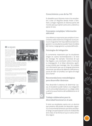 111
Conocimiento y uso de las TIC
Es deseable que el docente invite a los estudian-
tes a crear un blog-foro donde inviten a fami-
liares y amigos migrantes en distintas partes del
mundo para que opinen acerca de su derecho a
ejercer el voto.
Conceptos complejos/ información
adicional
Una referencia importante para ampliar el cono-
cimiento sobre el término inmigrante se encuen-
tra en el siguiente link http://definicion.de/inmi-
gracion/. Los estudiantes pueden hacer el análisis
del mismo y luego generar su propia definición.
Estrategias de indagación
Es sumamente importante que los estudiantes
tengan en cuenta recomendaciones a la hora
de investigar. Por ejemplo: ‘Cerciórate de que
has llegado a una conclusión sobre el tema de
tu investigación. Si te faltan elementos, signifi-
ca que tendrás que investigar más. Ten cuidado
con información que usa un lenguaje altamente
emocional, que abusa de adjetivos calificativos y
juicios de valor sin pruebas, son signos de sesgo
de tu fuente’
Recomendaciones metodológicas
para desarrollar destrezas
Para desarrollar la destreza de determinar cau-
sas, el estudiante puede realizar una indagación
con la comunidad educativa en su colegio sobre
¿cuál es la causa histórica del analfabetismo en el
Ecuador?
Trabajo colaborativo para la
diversidad funcional en el aula
Si entre sus estudiantes cuenta con un alumno
que presenta dificultades de desarrollo cogniti-
vo, se recomienda fomentar que dicho estudian-
te tenga una participación activa en el desarrollo
de la clase, en las formas en que se sienta cómo-
do y seguro.
35
Los migrantes
Según el Art. 62 de la Consti-
tución, las personas ecuatoria-
nas que viven en el extranjero
pueden ejercer su derecho al
voto universal, igual que los
ciudadanos ecuatorianos que
residen en el país.
El Art. 63 de la Constitución
determina que los ecuatoria-
nos que viven en el exterior
tienen derecho a elegir autori-
dades nacionales como presidente, vicepresidente, representantes
al Parlamento Andino, asambleístas nacionales y asambleístas del
exterior. Estos últimos son seis en total, distribuidos de la siguiente
manera: 2 por Europa, Oceanía y Asia; 2 por Canadá y Estados Uni-
dos; y 2 por Latinoamérica, El Caribe y África.
También los migrantes en el exterior pueden ser electos para cual-
quier cargo público, si están debidamente registrados en el Conse-
jo Nacional Electoral.
Para esta población el voto es voluntario y pueden ejercerlo desde
los 16 años, y lo hace en las mismas condiciones que en el Ecuador:
de forma directa, secreta, universal.
Pueden votar los ecuatorianos y ecuatorianas que en el extranjero
hayan registrado su domicilio electoral en los consulados a nivel
mundial. Aquellos que se encuentran en el exterior de paseo, visita
o tránsito, y no se han empadronado en el consulado de un país,
no pueden votar. Los consulados son los lugares donde se recep-
tan los votos a nivel mundial.
 Miles de migrantes ecuatorianos en España
acuden a votar.
TIC
Ingresa al link:
www.mayaediciones.com/
2ciu/p35
Observa la noticia sobre el
proceso electoral de ecuato-
rianos en España. Analicen y
debatan en clase respecto a la
importancia de la participación
democrática de las personas
que viven fuera del país.
Tomado
de:
zoomnews.es
Asambleístas
por Lati-
noamérica,
El Caribe y
África
Asambleístas
por Canadá
y Estados Unidos
Asambleístas
por Europa, Oceanía
y Asia
2
2
2
Maya
Ediciones
-
Santiago
Carvajal
 