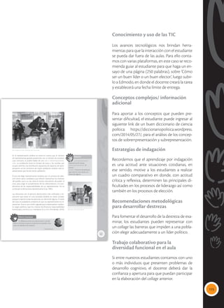 115
Conocimiento y uso de las TIC
Los avances tecnológicos nos brindan herra-
mientas para que la interacción con el estudiante
se pueda dar fuera de las aulas. Para ello conta-
mos con varias plataformas, en este caso se reco-
mienda guiar al estudiante para que haga un en-
sayo de una página (250 palabras), sobre ‘Cómo
ser un buen líder o un buen elector’, luego subir-
lo a Edmodo, en donde el docente creará la tarea
y establecerá una fecha límite de entrega.
Conceptos complejos/ información
adicional
Para aportar a los conceptos que pueden pre-
sentar dificultad, el estudiante puede ingresar al
siguiente link de un buen diccionario de ciencia
política: https://diccionariopolitica.wordpress.
com/2014/05/27/, para el análisis de los concep-
tos de sobrerrpresentación y subrepresentación.
Estrategias de indagación
Recordemos que el aprendizaje por indagación
es una actitud ante situaciones cotidianas, en
ese sentido, motive a los estudiantes a realizar
un cuadro comparativo en donde, con actitud
crítica y reflexiva, determinen las principales di-
ficultades en los procesos de liderazgo así como
también en los procesos de elección.
Recomendaciones metodológicas
para desarrollar destrezas
Para fomentar el desarrollo de la destreza de exa-
minar, los estudiantes pueden representar con
un collage las barreras que impiden a una pobla-
ción elegir adecuadamente a un líder político.
Trabajo colaborativo para la
diversidad funcional en el aula
Si entre nuestros estudiantes contamos con uno
o más individuos que presenten problemas de
desarrollo cognitivo, el docente deberá dar la
confianza y apertura para que puedan participar
en la elaboración del collage anterior.
65
En la representación política se toma en cuenta que el número
de representantes guarde proporción con el número de votantes,
caso contrario, se podría hablar de una sub o sobrerrepresenta-
ción. La correlación entre el número de votos y los escaños por
ocupar permite una distribución equitativa de espacios de repre-
sentación, así los territorios de mayor población tendrán más re-
presentantes que los de menor población.
El acto de elegir representantes atraviesa por un proceso de selec-
ción entre varios candidatos que ofrecen representar los intereses
del pueblo, que a su vez tiene el mismo mecanismo de poder: el
voto, para exigir el cumplimiento de los ofrecimientos y el cum-
plimiento de las responsabilidades de sus representantes. Así se
construye la democracia representativa (Cea, 1985).
Las elecciones son el ejercicio democrático más unificador e im-
portante que existe en una sociedad dividida en clases sociales,
porque lo ejercen todas las personas, sin distinción alguna. A través
del voto, la ciudadanía consiente en que sus representantes los re-
presenten. Esta es una misión sagrada que la desempeñan median-
te cargos públicos, bajo los criterios de eficiencia, responsabilidad,
honestidad y servicio a su mandante: el pueblo (Fernández, 2016).
Glosario
subrrepresentación.
Representación escasa.
sobrerrepresentación. En
exceso.
pueblo. Conjunto de personas
que viven en una nación, sin
distinción alguna.
a
cb
 El sufragio es el acto más democrático que existe.
Valores humanos
“La diferencia entre una democracia y una dic-
tadura consiste en que en la democracia puedes votar
antes de obedecer las órdenes”.
Charles Bukowski
 El voto tiene tanto poder, que hay sectores
que harán lo que sea por ganar.
Tomada
de:
flickr.com/Consejo
Nacional
Electoral
Tomada
de:
Eduardo
Flores/Andes
 