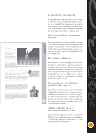 121
Conocimiento y uso de las TIC
El docente debe tener en cuenta que no toda
la información que podemos encontrar en In-
ternet es confiable. Por ello deberá instruir a los
estudiantes en cómo identificar qué fuentes son
o no confiables en la web. Por ejemplo recomen-
dar tener especial atención en páginas .com
Conceptos complejos/ información
adicional
Se sugiere que el docente promueva la investiga-
ción sobre todo de conceptos complejos como
qué es la marginalidad. El estudiante puede ana-
lizar la información de este link para mayor com-
prensión: www.cricyt.edu.ar/enciclopedia/termi-
nos/Margin.htm
Estrategias de indagación
Al momento de formular preguntas/actividades,
estas deben alejarse de ser simples asuntos como
recolectar datos, más bien, deben ser preguntas
esenciales que permitan desarrollar un nivel cog-
nitivo alto que lleven a una profunda conceptua-
lización. Por ejemplo se podría plantear: ¿cómo
podemos fortalecer la participación ciudadana
en los actos democráticos?
Recomendaciones metodológicas
para desarrollar destrezas
La destreza de identificar se puede desarrollar
mediante la realización de entrevistas; así, los es-
tudiantes podrían elaborar un banco de pregun-
tas esenciales y entrevistar a docentes de la ins-
titución, para concluir al final cuál sería la mejor
alternativa para determinar las características de
un representante político.
Trabajo colaborativo para la
diversidad funcional en el aula
Se recomienda al docente tomar en cuenta las
NN.EE. en los estudiantes que tienen dificultades
de desarrollo cognitivo, manteniendo la clase
con su constante participación.
77
¿A quién elegir?
La otra parte de la democracia
es la de los representantes que
actúan por delegación popular
en la toma de decisiones im-
portantes para el país.
El problema es a quiénes se eli-
ge. Se opta por personas pro-
puestas por los movimientos
o partidos políticos. Las expe-
riencias históricas han demos-
trado que en varias ocasiones
los candidatos representan a
grupos de poder que pueden
pagar las campañas electora-
les; aunque también se han presentado líderes sociales y políticos
que representan intereses populares.
Los grupos sociales históricamente excluidos difícilmente logran
que sus representantes puedan ser candidatos, porque no suelen
participar en espacios políticos que designan candidaturas, por su
misma condición de marginalidad. Por lo tanto, se anulan como
sujetos políticos; no tienen voz ni participación.
Aquellos candidatos que dicen representar los intereses de los
pobres y que en sus ofertas de campaña ofrecieron resolver la
situación que motivó la exclusión social de la población, difícil-
mente cumplen con sus promesas. Son pocos los candidatos que
al llegar a un espacio de poder cumplen con sus propuestas de
campaña.
Así, el problema de la representación política es uno de los más
graves de la democracia. Por eso es importante el fortalecimien-
to de la participación ciudadana en actos de veeduría social, que
acompañen la gestión de las autoridades en el poder y exijan el
cumplimiento de las propuestas, a través de los actos de rendición
de cuentas y la transparencia de la información.
Desde la ciudadanía y grupos sociales se puede dinamizar y am-
pliar la participación ciudadana, promoviendo espacios de delibe-
ración pública en temas que les atañen, formando a sus cuadros
políticos para que sean sus candidatos, fortaleciendo su formación
en valores para que cuando lleguen al poder se desempeñen de
forma honesta, transparente y coherente con el mandato de sus
electores (Ziccardi, 2004).
 Los candidatos que reciben el voto son
electos para representar los intereses de sus
electores.
 La democracia participativa puede fortale-
cer la democracia representativa.
Glosario
marginalidad. Falta de
integración social que impi-
de satisfacer las necesidades
básicas.
a
cb
Tomada
de:
Archivo
editorial
Tomada
de:
Archivo
editorial
 