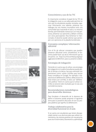 127
Conocimiento y uso de las TIC
Es importante considerar el papel de las TIC en
la indagación, pues su uso adecuado permite no
solo que los estudiantes puedan recopilar, orga-
nizar información, sino además, presentar sus
hallazgos de una manera innovadora ante una
comunidad que trasciende el aula y su entorno
familiar, permitiéndoles interactuar con más per-
sonas, presentar sus opiniones y debatir criterios
con otros participantes. Para fomentar lo men-
cionado, el docente puede solicitar que partici-
pen con opiniones en la plataforma Edmodo.
Conceptos complejos/ información
adicional
Con el fin de reforzar conceptos que pueden
presentar dificultad como ‘proselitismo’, el do-
cente puede hacer uso de la información que se
encuentra en http://co.china-embassy.org/esp/
zggk/pee/t223843.htm, para su posterior análisis.
Estrategias de indagación
Teniendo en cuenta que al utilizar una estrategia
de indagación en la web el estudiante puede per-
der el tiempo a la deriva, hay que orientarle con
precisiones como: utilizar comillas para buscar
frases completas en Google. Por ejemplo, si de-
seas buscar deliberación pública, debes buscar la
frase entera con comillas, es decir, así: “delibera-
ción pública”. Tener en cuenta que al utilizar co-
millas se excluirá todo resultado que no sea una
coincidencia exacta.
Recomendaciones metodológicas
para desarrollar destrezas
Para fortalecer el desarrollo de la destreza de
definir el docente puede proponer el siguiente
tema para su posterior discusión: di con tus pro-
pias palabras qué significa la deliberación.
Trabajo colaborativo para la
diversidad funcional en el aula
Si se cuenta con estudiantes que tienen discapa-
cidad, oriente a sus alumnos para que utilicen co-
mentarios y las visiones positivas con esa persona,
pues eso le estimulará y favorecerá su aprendizaje.
89
Mecanismos de deliberación pública
En las comunidades hay problemas comunes que sufre la gente
y que requieren ser resueltos. Es ahí cuando hay que crear espa-
cios de deliberación comunitaria, como por ejemplo, una asam-
blea popular donde participen los afectados, puedan compartir
sus experiencias y lleguen a acuerdos que les permitan superar las
problemáticas. A veces, una reunión de personas muy numerosa
impide los procesos de deliberación, por lo que se pueden nom-
brar representantes o formar grupos focales conformados por 10
o 15 personas relacionadas con el tema en cuestión (Llopis, 2004).
Por ejemplo, si se va a tratar la violencia contra las mujeres, se pue-
de conformar un grupo de 15 mujeres de diversas edades, condi-
ción social, pensamiento, y así tener diversas visiones sobre el tema;
otro grupo puede ser de hombres, bajo los mismos criterios para
analizar la situación de las mujeres. También puede formarse un
grupo mixto.
La deliberación ciudadana es fundamental porque la democracia
representativa tiene un límite en su expresión, ya que los represen-
tantes del pueblo no siempre consultan al pueblo sobre las deci-
siones que se van a tomar (Habermas, 1998).
Los actos deliberativos comunitarios que se realizan en torno a la
gestión que han realizado los representantes del pueblo permiten
ubicar fallas o aciertos, generan procesos de rendición de cuen-
tas, que harán que estas personas cuenten con el respaldo de la
población o el rechazo. También permiten que los representantes
se informen y actualicen respecto de las necesidades del pueblo y
puedan orientar su gestión de mejor manera.
Las redes sociales son ejemplos de métodos utilizados para delibe-
rar. Las autoridades tienen su Twitter o Facebook, donde intercam-
bian información y opiniones con la ciudadanía.
 La deliberación debe tomar en cuenta la opinión de todas las personas, sin exclusión.
 Los encuentros comunitarios en casas co-
munales, parques, permiten el ejercicio de la
deliberación.
Glosario
asamblea popular. Reu-
nión independiente y autóno-
ma de ciudadanos voluntarios
para debatir democráticamente
sobre asuntos esenciales para su
comunidad.
a
cb
Maya
Ediciones
-
Flavio
Muñoz
Tomada
de:
Archivo
editorial
 