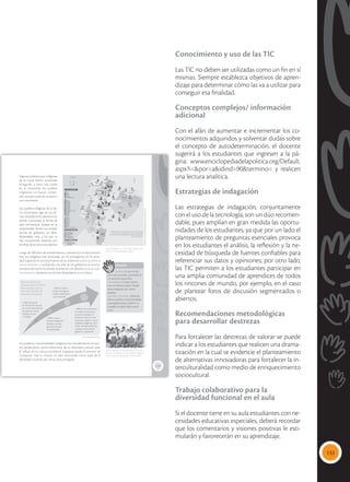 133
Conocimiento y uso de las TIC
Las TIC no deben ser utilizadas como un fin en sí
mismas. Siempre establezca objetivos de apren-
dizaje para determinar cómo las va a utilizar para
conseguir esa finalidad.
Conceptos complejos/ información
adicional
Con el afán de aumentar e incrementar los co-
nocimientos adquiridos y solventar dudas sobre
el concepto de autodeterminación, el docente
sugerirá a los estudiantes que ingresen a la pá-
gina: www.enciclopediadelapolitica.org/Default.
aspx?i=&por=a&idind=90&termino= y realicen
una lectura analítica.
Estrategias de indagación
Las estrategias de indagación, conjuntamente
con el uso de la tecnología, son un dúo recomen-
dable, pues amplían en gran medida las oportu-
nidades de los estudiantes, ya que por un lado el
planteamiento de preguntas esenciales provoca
en los estudiantes el análisis, la reflexión y la ne-
cesidad de búsqueda de fuentes confiables para
referenciar sus datos y opiniones; por otro lado,
las TIC permiten a los estudiantes participar en
una amplia comunidad de aprendices de todos
los rincones de mundo, por ejemplo, en el caso
de plantear foros de discusión segmentados o
abiertos.
Recomendaciones metodológicas
para desarrollar destrezas
Para fortalecer las destrezas de valorar se puede
indicar a los estudiantes que realicen una drama-
tización en la cual se evidencie el planteamiento
de alternativas innovadoras para fortalecer la in-
terculturalidad como medio de enriquecimiento
sociocultural.
Trabajo colaborativo para la
diversidad funcional en el aula
Si el docente tiene en su aula estudiantes con ne-
cesidades educativas especiales, deberá recordar
que los comentarios y visiones positivas le esti-
mularán y favorecerán en su aprendizaje.
119
Algunas poblaciones indígenas
de la Costa fueron sometidas
enseguida, y otras más tarde;
en la Amazonía, los pueblos
originarios no fueron someti-
dos, aunque tuvieron contacto
con misioneros.
Los pueblos indígenas de la Sie-
rra conservaron algo de sus tie-
rras, ubicadas en los páramos, en
donde funcionaba la forma de
vida comunitaria, basada en la
reciprocidad. Tenían sus propias
formas de gobierno, sus leyes,
festividades, ritos, a los que se
han incorporado variantes por
elinflujodelaculturaoccidental.
Luego de 500 años de sometimiento y resistencia a la dominación,
hoy los indígenas han alcanzado un rol protagónico en la socie-
dad, logrando el reconocimiento de su existencia como pueblos o
nacionalidades, y recibiendo con ello de los gobiernos el recono-
cimiento del territorio donde se asientan y el derecho a su autode-
terminación mediante sus formas de gobierno y su cultura.
Glosario
pueblo. Grupo étnico
con cultura propia, asentado en
un territorio específico.
nacionalidad. Grupo étnico
con un idioma propio. Puede
estar integrado por varios
pueblos.
autodeterminación. Derecho
de los pueblos y nacionalidades
a autogobernarse y definir su
modelo de desarrollo econó-
mico.
a
cb
 El Ecuador es un país mega diverso, tam-
bién por la diversidad de su gente.
 En el gobierno de Rodrigo Borja se inicia un
proceso de diálogo con los pueblos indígenas
para conocer sus demandas y reconocerlas.
Los pueblos y nacionalidades indígenas han prevalecido en el tiem-
po, preservando ciertos elementos de su identidad cultural, pese
al influjo de la cultura occidental impuesta desde el proceso de
Conquista. Hoy su cultura ha sido reconocida como base de la
identidad nacional, por tanto, está protegida.
1989. Convenio
Nº 169 de OIT recono-
ce a nivel internacional
los derechos de los
pueblos nativos
o tribales.
1990. Levanta-
miento indígena en
Ecuador. Los indí-
genas son actores
fundamentales.
1998. La Consti-
tución consagra el
Estado intercultural
y plurinacional.
Proceso histórico de
conquista de los derechos
de los pueblos nativos,
al cumplir 500 años de
resistencia al dominio.
2008. En la Constitución
se amplía el recocimien-
to de la titularidad de
derechos colectivos a las
comunas, pueblos y nacio-
nalidades indígenas, mon-
tubios, afrodescendientes,
y acepta sus formas de
gobierno y desarrollo.
Tomada
de:
14nacionalidadesy18gruposetnicos.blogspot.com
Tomada
de:
Archivo
editorial
Fuente: Maya ediciones, 2016.
 