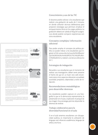 141
Conocimiento y uso de las TIC
El docente podría solicitar a los estudiantes que
realicen una grabación de audio de 2 minutos,
en donde utilizarán técnicas deliberativas para
proponer estrategias que permitan erradicar el
enriquecimiento ilícito en los cargos públicos. La
grabación deberá ser subida al blog de la asigna-
tura donde podrán compartir experiencias con
otros estudiantes.
Conceptos complejos/ información
adicional
Para poder ampliar el concepto de política pú-
blica se puede indicar a los estudiantes que in-
gresen al link www.unla.mx/iusunla18/reflexion/
QUE%20ES%20UNA%20POLITICA%20PUBLI-
CA%20web.htm y realicen una lectura del punto
Nº 7.
Estrategias de indagación
Recuerde a sus estudiantes que al momento de
realizar una investigación, deben tener presente
el hecho de que en un buen sitio web encon-
trará, estos cinco aspectos relevantes: actualidad,
autoridad, propósito, objetividad y estilo de re-
dacción.
Recomendaciones metodológicas
para desarrollar destrezas
Los estudiantes pueden capturar en una foto-
grafía lo que es la democracia representativa, la
presentarán en el aula y explicarán el porqué de
esa imagen. Esta estrategia permite desarrollar la
destreza de analizar.
Trabajo colaborativo para la
diversidad funcional en el aula
Si en el aula tenemos estudiantes con discapa-
cidad auditiva, es importante la utilización de
lenguaje oral, refuerzos académicos; lenguaje de
señas y escritura.
135
La ventaja de este procedimiento es que cuando existe la partici-
pación de todos los integrantes del hogar, será mucho más fácil
dar cumplimiento a las normas acordadas, precisamente porque
nacieron del consenso.
La imposición genera rechazo, porque surge de la anulación del
criterio de las personas para que predomine el criterio de alguien,
que asume que solo su opinión es válida.
En la escuela también pueden darse actos deliberativos. Por ejem-
plo, cuando se va a organizar un programa y hay que presentar un
número artístico, musical o científico: se puede deliberar sobre sus
fines y procedimientos tomando en cuenta el criterio de todos
y dando el misma oportunidad de hablar a todos, analizando si
las propuestas cumplen con los objetivos, si son viables, si deben
considerarse gastos, personal y tiempo. Al final se podrá llegar a un
consenso, y si se requiere, someter a votación las propuestas.
En la comunidad pueden surgir múltiples temas para realizar actos
deliberativos; por ejemplo el inadecuado manejo de residuos só-
lidos en los hogares; el uso de los espacios recreativos; el cuidado
de animales domésticos; la seguridad ciudadana; los campeonatos
deportivos, etc.
Analicemos el uso de los espacios recreativos. Podríamos partir del
análisis de la problemática existente, que puede ser que los juegos
infantiles se encuentran destruidos; las canchas de básquet y fút-
bol tienen el césped crecido; a estos espacios acuden personas a
ingerir licor, lo que los convierte en inseguros para que los niños
puedan utilizarlos. Frente a esta problemática comunitaria, la di-
rigencia puede convocar a la vecindad a un proceso deliberativo
en el que se analizan las causas y las consecuencias del problema; a
su vez se presentan ideas de cómo resolver el problema, partiendo
de qué puede hacer cada persona y qué puede hacer el barrio en
general para cambiar la situación.
Para el éxito del acto deliberativo, es clave la motivación para ga-
rantizar la asistencia; para ello, es necesario ubicar cómo el proble-
ma puede afectar a cada persona o familia. Por otro lado, es nece-
sario que haya alguien que lidere ese acto y que facilite el diálogo
con criterios democráticos de justicia, igualdad, libertad y precau-
telando siempre el interés colectivo.
Los factores que limitan los actos deliberativos en los grupos socia-
les humanos son el desinterés, la desmotivación, la falta de infor-
mación, la manipulación de la población para fines particulares, el
uso político del tema.
 La participación consciente e informada es
clave para el éxito de un acto deliberativo.
 Los actos deliberativos comunitarios requie-
ren la participación activa de todos.
Tomada
de:
Archivo
editorial
Tomada
de:
Archivo
editorial
Valores humanos
“La verdad es
que amamos la vida,
no porque estemos
acostumbrados a
ella, sino porque esta-
mos acostumbrados al amor”.
Friedrich Nietzsche
 