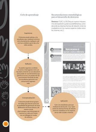 142
138
Nuevos mecanismos de
expresión y prácticas deliberativas
CS.EC. 5.2.20 Discutir nuevos mecanismos de expresión y prácticas deliberativas,
considerando las diversas formas de relación entre los ciudadanos en los nuevos
espacios (redes sociales, Internet, etc.).
El desarrollo actual de la tecnología, a nivel mundial, ha determi-
nado que los seres humanos nos comuniquemos a través del uso
de nuevas herramientas como Internet o la telefonía celular, las
mismas que permiten superar las barreras físicas de la distancia y
conectan en tiempo real a las personas en todo el mundo.
Hoy se habla de la ciudadanía digital, un concepto acuñado por
José Manuel Robles (2009) para denominar a los ciudadanos “que
ejercen una parte o la totalidad de sus derechos sociales o políticos
a través de la internet de forma independiente o por medio de su
pertenencia a una comunidad virtual” (Robles, 2009: 55).
Internet es un vehículo para difundir información, conocimiento
científico o para conectar a la gente desde cualquier lugar del pla-
neta, permitiendo un acercamiento humano virtual y ampliando
la conectividad para crear un contacto humano que se expresa
fundamentalmente a través de la palabra escrita, oral o mediante
lo audiovisual.
Dentro de Internet, las redes sociales son estructuras de comu-
nicación que permiten que varias personas se inscriban en ellas y
se creen comunidades virtuales integradas por círculos de amigos,
compañeros de trabajo, familiares. Todos ellos comparten ideas,
opiniones, textos, fotos, videos, juegos, música. También se pue-
den publicar perfiles institucionales para ofrecer servicios, promo-
cionar eventos o productos, conocer gente, darse a conocer, deba-
tir temas, generar opinión.
Saberes previos
¿Cómo utilizas las redes
sociales?
Desequilibrio cognitivo
¿Le has dado a Internet
un uso educativo? ¿Esta puede
ser una herramienta que permi-
te el acceso y la producción de
conocimiento?
 El Skype permite comunicarse mediante imágenes y sonidos.
Tomada
de:
blogs.skype.com
 Las comunidades humanas ya no son solo
físicas, también pueden ser online.
Tomada
de:
Archivo
editorial
Experiencia
El docente puede solicitar a los
estudiantes que, mediante la técnica
de la dramatización, expliquen cuál
es el uso cotidiano que le dan a las
redes sociales.
Reflexión
Se podría organizar un debate
en torno a interrogantes como: ¿le
has dado a Internet un uso educativo?
¿Esta puede ser una herramienta que
permite el acceso y la producción de
conocimiento? Partiendo de ello,
los estudiantes generarán una
conversación argumen-
tada.
Aplicación
Guíe a los estudiantes para que
mediante la técnica de collage repre-
senten las diversas formas de relación
entre los ciudadanos en los espacios
de las redes sociales e Internet.
Conceptualización
El docente puede formar grupos
de trabajo para discutir acerca de
la posibilidad de generación de actos
deliberativos de forma directa y de
manera virtual.
¿Qué ventajas y qué desventajas en-
cuentran en cada una? Presen-
ten sus hallazgos en ruedas
de atributos.
Recomendaciones metodológicas
para el desarrollo de destrezas
Destreza: CS.EC. 5.2.20. Discutir nuevos mecanis-
mos de expresión y prácticas deliberativas, consi-
derando las diversas formas de relación entre los
ciudadanos en los nuevos espacios (redes socia-
les, Internet, etc.).
Ciclo de aprendizaje
 