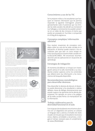 143
Conocimiento y uso de las TIC
Se le propone indicar a los estudiantes que bus-
quen en Internet información que les permita
responder la siguiente interrogante: ¿estamos
aprovechando todo el potencial que nos brin-
dan las redes sociales más allá del uso recreativo?
Los hallazgos y conclusiones las pueden presen-
tar en un video de dos minutos, el mismo que
podría ser posteado en YouTube o compartido
en el blog de la asignatura.
Conceptos complejos/ información
adicional
Para resolver situaciones de conceptos com-
plejos sobre los usos de las redes sociales en la
educación, el docente puede orientar a los es-
tudiantes para que lean un corto ensayo en:
http://pucesa.edu.ec/content/redes-sociales-en-
la-educaci%C3%B3n. Allí encontrará recomen-
daciones para las aplicaciones en situaciones de
aprendizaje.
Estrategias de indagación
Al momento de elaborar un ensayo con investi-
gación previa en la web, recomiende a sus estu-
diantes analizar aspectos como: los contenidos
que deberá tener esa información y los instru-
mentos de búsqueda disponibles.
Recomendaciones metodológicas
para desarrollar destrezas
Para desarrollar la destreza de discutir, el docen-
te puede direccionar a los estudiantes a realizar
debates, mesas de diálogo, dramatizaciones que
estarán sujetas a las opiniones de los demás par-
ticipantes. Por ejemplo, en torno a los peligros
de las redes sociales frente a la manipulación de
la información.
Trabajo colaborativo para la
diversidad funcional en el aula
Si en el grupo de estudiantes encontramos alum-
nos con un diagnóstico de autismo, se utilizará
un lenguaje claro y preciso, el empleo de claves
visuales servirá para que el estudiante reconozca
avisos, objetos, actividades y secuencias, y otor-
gará el tiempo necesario para el cumplimiento
de tareas (flexibilidad).
139
El correo electrónico y las re-
des sociales tienen salas de
chat o foros que funcionan
en tiempo real para que los
usuarios se comuniquen. Ac-
tualmente es en estos espacios
donde se construye la opinión
pública, pues la gente realiza
participación política, se com-
parten noticias, se promueven
reflexiones colectivas, se ge-
neran debates entre varias personas con visiones convergentes y
divergentes. Es decir, se ha convertido en herramienta de participa-
ción ciudadana para ejercer sus actos deliberativos en temas de in-
terés colectivo. Obviamente, no toda la población participa, pues
se requiere de recursos económicos para pagar el uso de Internet,
y de conocimientos tecnológicos.
Estos sistemas de comunicación digital han ido desplazando a los
medios de comunicación tradicionales, pues a través de las redes
se pueden promover debates sobre infinidad de temas y compar-
tir saberes, sentimientos, imágenes, aficiones, abriendo la posibi-
lidad de la deliberación en estos espacios virtuales que rompen
las barreras de la distancia y del contacto físico. Estas ventajas han
diversificado la comunicación, la han ampliado y democratizado,
logrando que la gente salga de su silencio y pasividad, y se permita
aportar con su pensamiento en este intercambio entre los ciber-
nautas.
Además, redes sociales, como Facebook, nacieron en espacios
académicos para compartir aprendizajes, conceptos, experiencias,
socializar lecturas, generar debates, hacer consultas. Esto posibilita
la participación y el trabajo colaborativo, la construcción virtual
de una identidad personal o colectiva. Sin embargo, las redes no
reemplazan a las plataformas virtuales de los espacios académicos
porque el acceso público puede facilitar la filtración de la infor-
mación.
Entre las desventajas del uso de las redes para la deliberación están:
la manipulación que utilizan algunos políticos para atacar a sus
adversarios; el acceso a la información personal por parte de per-
sonas desconocidas que invaden la privacidad y hacen uso de los
datos personales para causar perjuicios, pues la información que se
coloca en una red es pública; también a través de las redes sociales
se pueden cometer delitos como acoso, agresión verbal, trata de
personas, pornografía infantil y otros, sancionados por la ley.
 Las redes sociales, dentro de Internet, se
usan como nuevos mecanismos de expresión
y prácticas deliberativas, que los ciudadanos
utilizan en la cotidianidad.
Tomada
de:
Archivo
editorial
TIC
Ingresa al siguiente link:
www.mayaediciones.com/
2ciu/p139
Analiza y debate con tus
compañeros cómo se expresan
en la vida real los mensajes de
las redes sociales.
 Las redes sociales posibilitan la comunica-
ción entre las masas.
Tomada
de:
Archivo
editorial
 