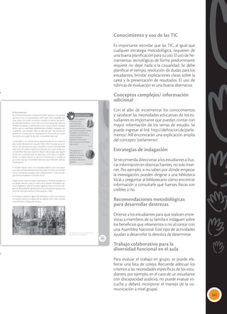 147
Conocimiento y uso de las TIC
Es importante recordar que las TIC, al igual que
cualquier estrategia metodológica, requieren de
una buena planificación para su uso. El uso de he-
rramientas tecnológicas de forma predominante
requiere no dejar nada a la casualidad. Se debe
planificar el tiempo, resolución de dudas para los
estudiantes, brindar explicaciones claras sobre la
tarea y la presentación de resultados. El uso de
rúbricas de evaluación es una buena alternativa.
Conceptos complejos/ información
adicional
Con el afán de incrementar los conocimientos
y satisfacer las necesidades educativas de los es-
tudiantes es importante que puedan contar con
mayor información de los temas de estudio. Se
puede ingresar al link http://definicion.de/parla-
mento/ Allí encontrarán una explicación amplia
del concepto ‘parlamento’.
Estrategias de indagación
Se recomienda direccionar a los estudiantes a bus-
car información en distintas fuentes, no solo Inter-
net. Por ejemplo, si no saben por dónde empezar
la investigación, pueden dirigirse a una biblioteca
local y preguntar al bibliotecario cómo encontrar
información y consultarle qué fuentes físicas son
creíbles o no.
Recomendaciones metodológicas
para desarrollar destrezas
Oriente a los estudiantes para que realicen entre-
vistas a miembros de su familia e indaguen sobre
los beneficios que obtenemos o no al contar con
una Asamblea Nacional. Este tipo de actividades
ayudan a desarrollar la destreza de determinar.
Trabajo colaborativo para la
diversidad funcional en el aula
Para evaluar el trabajo en grupo, se puede ela-
borar una lista de cotejo. Recuerde adecuar los
criterios a las necesidades específicas de los estu-
diantes, por ejemplo, en el caso de un estudiante
con discapacidad auditiva, no puede evaluar es-
cucha y deberá incorporar el manejo de la co-
municación a nivel grupal.
149
El Parlamento
En el Estado absolutista medieval, el poder recaía en una persona
que era el rey, y la concentración del poder hacía imposible que
otras clases con poder económico tuvieran la opción de partici-
par del poder político y social. Pero si se mira hacia atrás, hacia los
modelos de gobierno democrático en la Grecia y Roma antiguas,
vemos que sus asambleas parlamentarias estaban integradas por
ciudadanos que decidían sobre la vida del país. Este rescate del
pasado fue un paso para la instauración en Francia de una nueva
institución con poder de decisión: la Asamblea Nacional.
La asamblea es la reunión de los representantes de un colectivo,
para tomar decisiones en conjunto (RAE, 2016). El poder ya no re-
cae en una persona, sino que se diversifica. Cuando esta asamblea
tiene como fin político orientar los destinos de un país, se denomi-
na Asamblea Nacional y tiene por objetivo dictar leyes que regulen
la vida de la sociedad, entre las personas, y entre ellas y sus gober-
nantes. La máxima ley de un país es la Constitución, y cuando se
va a crear esta ley, la Asamblea Nacional pasa a llamarse, además,
Constituyente.
El modelo francés, junto con el estadounidense, sirvió de inspira-
ción a las colonias americanas que buscaban terminar con el poder
de las monarquías europeas, para independizarse y crear sus pro-
pias formas de gobierno (Granda, 2012).
Surgen así los nuevos Estados Nacionales en América, basados en
los ideales liberales y bajo el criterio de la división de poderes: eje-
cutivo, legislativo, judicial. El poder legislativo tiene como fin inte-
grar a la diversidad de representantes de la sociedad en espacios de
toma de decisiones políticas (Montesquieu, 1906).
En Europa se adopta la figura del Parlamento como una instancia
de decisión política y la figura del rey deja de tener todo el poder,
convirtiéndose en figura decorativa.
 En Argentina, en 1813, ya se conformó una
Asamblea Nacional Constituyente.
Valores humanos
“Para asegurar
la libertad y bien-
estar del pueblo,
planteaba crear un
sistema parlamentario
que limite los poderes del rey.
Establecer un sistema de
impuestos racional que no
arruine a la gente.
Liberalizar la economía.
Que se reconozca el trabajo
bien hecho”.
Voltaire
“Para garantizar la
libertad de los ciu-
dadanos, los Estados
deberían estar se-
parados en diferentes
poderes”.
Montesquieu
Tomada
de:
www.uruguayeduca.edu.uy
 