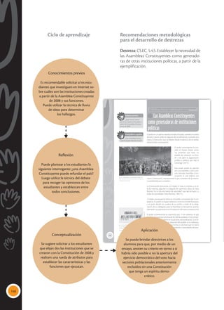 148
152
Las Asambleas Constituyentes
como generadoras de instituciones
políticas
CS.EC. 5.4.5. Establecer la necesidad de las Asambleas Constituyentes como gene-
radoras de otras instituciones políticas, a partir de la ejemplificación.
Saberes previos
¿Qué nuevas institu-
ciones se crearon en Ecuador a
partir de la Asamblea Constitu-
yente de 2008?
Desequilibrio cognitivo
¿Una Asamblea Consti-
tuyente puede refundar el país?
Cuando en un país se necesita fundar el Estado, cambiar el rumbo
de este o poner orden en algunos de sus elementos, se diseña una
nueva Constitución, que se elabora desde el ejercicio de un poder,
denominado constituyente.
El poder constituyente lo con-
cibió el francés Sieyés como:
“La potestad que tiene un
pueblo de constituir un Esta-
do y de darle la organización
jurídica y política que más le
convenga” (2011).
Este poder puede ser ejercido
por una asamblea o una comi-
sión, llamada Asamblea Cons-
tituyente, la cual elabora una
nueva Constitución, manteniendo lo que considere de la anterior
o cambiándola por completo.
La Constitución estructura un Estado, lo crea, lo inventa, y al ser
la ley máxima, adquiere la categoría de suprema; a decir de Tena
Ramírez “es la más alta fuente de autoridad” que rige las leyes y a
todas las autoridades (Tena Ramírez, 1981:11).
El poder constituyente radica en el pueblo, compuesto por la ciu-
dadanía. El pueblo es el gran soberano, como lo concibe Rousseau,
y es quien decide los rumbos de su nación a través de la desig-
nación de sus delegados para la Asamblea Constituyente, quienes
plasmarán sus aspiraciones en la redacción del texto constitucional.
El poder constitucional se caracteriza por: 1) ser supremo, lo que
significa que está por encima de los demás poderes; 2) es extraor-
dinario, porque se lo ejerce en situaciones extraordinarias; 3) es di-
recto, porque proviene de la voluntad del pueblo; 4) es soberano,
porque no está sometido a otra norma o voluntad que no sea la
del pueblo y es incondicional a los intereses y necesidades del pue-
blo (Machiado, 2009).
 Las Asambleas Constituyentes deben per-
mitir renovar el rumbo de un país, con base en
la expresión popular.
Tomada
de:
Archivo
editorial
 La Asamblea Constituyente en Francia abolió
los privilegios feudales, declaró los Derechos del
Hombre y promulgó la Constitución de 1791,
que estableció la división de poderes.
Tomada
de:
Archivo
editorial
Conocimientos previos
Es recomendable solicitar a los estu-
diantes que investiguen en Internet so-
bre cuáles son las instituciones creadas
a partir de la Asamblea Constituyente
de 2008 y sus funciones.
Puede utilizar la técnica de lluvia
de ideas para determinar
los hallazgos.
Reflexión
Puede plantear a los estudiantes la
siguiente interrogante: ¿una Asamblea
Constituyente puede refundar el país?
Luego utilice la técnica del debate
para recoger las opiniones de los
estudiantes y establezcan entre
todos conclusiones.
Aplicación
Se puede brindar directrices a los
alumnos para que, por medio de un
ensayo, anoten su criterio en torno a si
habría sido posible o no la apertura del
ejercicio democrático del voto hacia
sectores poblacionales anteriormente
excluidos sin una Constitución
que tenga un espíritu demo-
crático.
Conceptualización
Se sugiere solicitar a los estudiantes
que elijan dos las instituciones que se
crearon con la Constitución de 2008 y
realicen una rueda de atributos para
establecer las características y las
funciones que ejecutan.
Recomendaciones metodológicas
para el desarrollo de destrezas
Destreza: CS.EC. 5.4.5. Establecer la necesidad de
las Asambleas Constituyentes como generado-
ras de otras instituciones políticas, a partir de la
ejemplificación.
Ciclo de aprendizaje
 