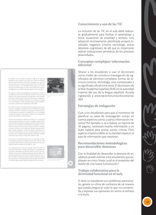 149
Conocimiento y uso de las TIC
La inclusión de las TIC en el aula debe realizar-
se gradualmente para facilitar el aprendizaje y
evitar situaciones de ansiedad y rechazo. Una
adopción erróneamente planificada arrojará re-
sultados negativos (mucha tecnología, pocas
destrezas cognitivas); de allí que es importante
realizar evaluaciones periódicas de los procesos
desarrollados.
Conceptos complejos/ información
adicional
Motive a los estudiantes a usar el diccionario
como medio de consulta e investigación de sig-
nificados de términos complejos, formas de es-
critura correcta, etimología, usos contextuales y
su significado oficial entre otros. El diccionario de
la Real Academia Española (RAE) es la autoridad
máxima del uso de la lengua española. Acceda
ingresando a www.rae.es/recursos/diccionarios/
dpd
Estrategias de indagación
Guíe a los estudiantes para que al momento de
planificar su tarea de investigación tomen en
cuenta aspectos como: ¿cuánta información ne-
cesita? Por ejemplo, si va a realizar un reporte de
10 páginas, necesitará mucha información y un
buen espacio para anotar juicios críticos. Otro
aspecto imprescindible es la claridad respecto al
tipo de información que necesitan.
Recomendaciones metodológicas
para desarrollar destrezas
Con la finalidad de desarrollar la destreza de es-
tablecer, puede solicitar a los estudiantes que ex-
pliquen en cinco líneas: ¿cuál es el propósito del
diseño de una nueva Constitución?
Trabajo colaborativo para la
diversidad funcional en el aula
Si tiene un estudiante con problemas atenciona-
les, genere un clima de confianza de tal manera
que pueda preguntar todo lo que no compren-
da y expresar sus opiniones sin temor al rechazo
o la burla.
153
El Ecuador vivió un proceso interesante luego de la caída del
presidente Lucio Gutiérrez y el triunfo de un nuevo movimiento
político, autodenominado Revolución Ciudadana, que ganó las
elecciones para que acceda al poder Rafael Correa. Él ofreció en
campaña convocar a una Asamblea Constituyente para cambiar
las estructuras del Estado que, a decir de él, favorecían a los secto-
res oligárquicos que habían provocado graves crisis económicas.
Así, al ganar la mayoría de asambleístas constituyentes, el Gobier-
no elaboró la Constitución de 2008, que modificó la estructura del
Estado y creó nuevas instituciones, por ejemplo, un quinto poder
del Estado, denominado Consejo de Participación Ciudadana y
Control Social, el cual ratifica al pueblo como mandante y le asigna
el rol de fiscalizador y veedor del poder público para combatir la
corrupción y promover la transparencia (CRE, 2008).
Este poder incorpora a los representantes de organizaciones socia-
les para su integración, promueve actos de deliberación política,
impulsa la formación ciudadana de la población, posicionando así
a la participación ciudadana y a la deliberación como actividades
sociales que amplían la participación política de la ciudadanía y
mejoran la calidad de sus intervenciones.
Además, la participación ciudadana se fortalece con la creación de
nuevas instancias políticas en las que la ciudadanía puede formar
parte del diseño de planes y programas nacionales, elaborar presu-
puestos, crear mecanismos de transparencia, interpelar en la ren-
dición de cuentas, asumir el control social y formación ciudadana,
a través de instancias como audiencias públicas, veedurías, asam-
bleas, cabildos populares, consejos consultivos, observatorios. A
nivel local, en los gobiernos autónomos descentralizados, se crea la
silla vacía como una figura de participación ciudadana en debates
o decisiones que son de su interés (CRE, 2008. Art. 100).
Se reconoce a la consulta popular como un mecanismo de pro-
nunciamiento popular ante cualquier asunto (CRE, 2008. Art. 104),
y el pueblo puede solicitar la revocatoria del mandato de las auto-
ridades de elección popular (CRE, 2008. Art. 105).
Otra institución que se creó como un poder más es el Consejo Na-
cional Electoral. Este se encarga de garantizar la transparencia de
los procesos electorales y del ejercicio efectivo del voto de la ciu-
dadanía. Se reconoce el sufragio de grupos sociales que habían sido
excluidos del derecho al voto, como los adolescentes entre 16 y 17
años, extranjeros residentes en el país, policías y militares en servicio
activo, personas con discapacidad, personas privadas de la libertad
sin sentencia ejecutoriada, migrantes ecuatorianos en el exterior.
LA
SILLA
VACÍA
 La Constitución de 2008 fue aprobada en
referéndum por el 63 % de la población ecua-
toriana.
 La silla vacía puede ser implementada en los
Municipios y Consejos Provinciales.
Tomada
de:
Archivo
editorial
Tomada
de:
Archivo
editorial
 