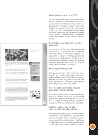 157
Conocimiento y uso de las TIC
Las TIC son una herramienta que brinda la faci-
lidad de relacionar conocimientos nuevos con
el conocimiento de otras disciplinas (interdisci-
plinaridad). Por ejemplo: ciudadanía y cine. Para
ampliar los conocimientos sobre el contexto
político nacional e internacional de la época de
1978, puede ingresar al link: www.mayaediciones.
com/2ciu/p169. Observe la película La muerte de
Jaime Roldós. Realice un cine-foro con sus estu-
diantes.
Conceptos complejos/ información
adicional
Con el afán de brindar mayor información sobre
Jaime Roldós y la promoción de los derechos
humanos durante su presidencia, presente a sus
estudiantes el siguiente link: http://es.slideshare.
net/marianaroldos/la-carta-de-conducta-jaime-
roldos-aguilera. Invíteles a analizar la Carta de
Conducta sobre derechos humanos y determi-
nen si fue un avance para su tiempo.
Estrategias de indagación
Guíe a sus estudiantes en los procesos de inves-
tigación, por ejemplo, haga énfasis en la impor-
tancia de discriminar la información sesgada. El
lenguaje altamente emocional, la retórica infla-
matoria y la escritura informal son signos de po-
tencial sesgo de la fuente consultada.
Recomendaciones metodológicas
para desarrollar destrezas
Es recomendable indicar a los estudiantes que
lean en la Constitución de 1978 la parte relacio-
nada con los derechos, desde el Art. 19 hasta el
Art. 43. Luego, mediante gráficos, establezcan
una comparación con la Constitución de 1906.
Trabajo colaborativo para la
diversidad funcional en el aula
Al trabajar en equipo, si tiene un estudiante con
discapacidad visual, el profesor y los compañeros
deben explicarle los sucesos visuales que ocurren
en ese instante. Por ejemplo: decir en voz alta que
se está preparando una cartelera, se está exploran-
do una página web o se está viendo una película.
169
Se reconocen como ciudadanos a todas las personas ecuatorianas
mayores de 18 años (CPE, 1978, Art. 12), eliminándose el requisito
de saber leer y escribir, con lo cual los analfabetos podían votar
(CPE, 1978, Art. 33).
Los derechos son organizados con base en: los derechos de la per-
sona, de la familia, de la educación y cultura, de la seguridad y
promoción popular, del trabajo, y los derechos políticos.
Como avances está la igualdad de derechos la mujer respecto al
hombre, sin discriminación alguna. En esta Constitución las per-
sonas tienen el derecho a la salud, la educación, la alimentación, el
vestido y la vivienda, la asistencia médica y todos aquellos servicios
sociales básicos para una vida plena y segura (CPE, 1978, Art. 19).
Se establece que el sistema penal deberá encargarse de la reeduca-
ción, rehabilitación y reincorporación social de los penados.
Laeducaciónesunderecholegítimoeirrevocabledetodoslosecua-
torianos y a través de ella se imparten los principios de nacionalidad,
democracia, justicia social, paz, defensa de los derechos humanos.
El Estado garantiza el ejercicio del trabajo, que es un derecho y un
deber social. La ley asegura al trabajador el respeto a su dignidad, al
salario digno; prohíbe todo tipo de explotación laboral que ponga
en peligro el bienestar, la tranquilidad y la dignidad de la clase obre-
ra. La seguridad social es un derecho prescrito para todos, fruto del
reconocimiento de la lucha histórica llevada a cabo por distintos
sectores de la sociedad (CPE, 1978, Art. 31).
Se mantiene la división de poderes. El Legislativo se organiza con
base en el sistema unicameral de diputados electos por el pueblo
para 4 años. El Ejecutivo es ejercido por el presidente, en binomio
con el vicepresidente, y el conjunto de ministerios. Se mantiene la
Función Judicial (CPE, 1978).
 Las luchas de los movimientos feministas
en los 70 tuvieron sus efectos positivos en la
Constitución de 1978, en favor de mejores
condiciones de vida para las mujeres.
 La muerte de Roldós supuso el fin de un
gobierno nacionalista y defensor de los dere-
chos humanos.
Interdisciplinariedad
Ciudadanía y cine
Para ampliar tus conocimientos
sobre el contexto político na-
cional e internacional de aquella
época, ingresa al link:
www.mayaediciones.com/
2ciu/p169
Observa la película La muerte
de Jaime Roldós. Comenta en
clase tus impresiones.
Tomada
de:
Archivo
editorial
Tomada
de:
www.elcomercio.com
 