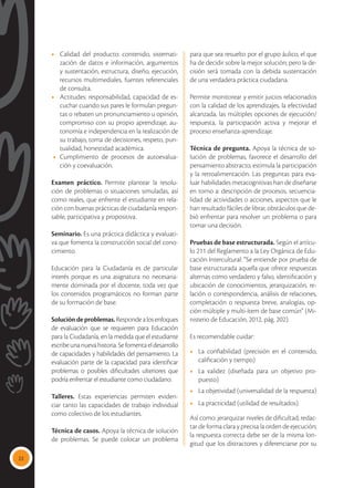 22
•	 Calidad del producto: contenido, sistemati-
zación de datos e información, argumentos
y sustentación, estructura, diseño, ejecución,
recursos multimediales, fuentes referenciales
de consulta.
•	 Actitudes: responsabilidad, capacidad de es-
cuchar cuando sus pares le formulan pregun-
tas o rebaten un pronunciamiento u opinión,
compromiso con su propio aprendizaje, au-
tonomía e independencia en la realización de
su trabajo, toma de decisiones, respeto, pun-
tualidad, honestidad académica.
• 	Cumplimiento de procesos de autoevalua-
ción y coevaluación.
Examen práctico. Permite plantear la resolu-
ción de problemas o situaciones simuladas, así
como reales, que enfrente el estudiante en rela-
ción con buenas prácticas de ciudadanía respon-
sable, participativa y propositiva.
Seminario. Es una práctica didáctica y evaluati-
va que fomenta la construcción social del cono-
cimiento.
Educación para la Ciudadanía es de particular
interés porque es una asignatura no necesaria-
mente dominada por el docente, toda vez que
los contenidos programáticos no forman parte
de su formación de base.
Solucióndeproblemas.Respondealosenfoques
de evaluación que se requieren para Educación
para la Ciudadanía, en la medida que el estudiante
escribeunanuevahistoria.Sefomentaeldesarrollo
de capacidades y habilidades del pensamiento. La
evaluación parte de la capacidad para identificar
problemas o posibles dificultades ulteriores que
podría enfrentar el estudiante como ciudadano.
Talleres. Estas experiencias permiten eviden-
ciar tanto las capacidades de trabajo individual
como colectivo de los estudiantes.
Técnica de casos. Apoya la técnica de solución
de problemas. Se puede colocar un problema
para que sea resuelto por el grupo áulico, el que
ha de decidir sobre la mejor solución; pero la de-
cisión será tomada con la debida sustentación
de una verdadera práctica ciudadana.
Permite monitorear y emitir juicios relacionados
con la calidad de los aprendizajes, la efectividad
alcanzada, las múltiples opciones de ejecución/
respuesta, la participación activa y mejorar el
proceso enseñanza-aprendizaje.
Técnica de pregunta. Apoya la técnica de so-
lución de problemas, favorece el desarrollo del
pensamiento abstracto, estimula la participación
y la retroalimentación. Las preguntas para eva-
luar habilidades metacognitivas han de diseñarse
en torno a: descripción de procesos, secuencia-
lidad de actividades o acciones, aspectos que le
han resultado fáciles de librar, obstáculos que de-
bió enfrentar para resolver un problema o para
tomar una decisión.
Pruebas de base estructurada. Según el artícu-
lo 211 del Reglamento a la Ley Orgánica de Edu-
cación Intercultural: “Se entiende por prueba de
base estructurada aquella que ofrece respuestas
alternas como verdadero y falso, identificación y
ubicación de conocimientos, jerarquización, re-
lación o correspondencia, análisis de relaciones,
completación o respuesta breve, analogías, op-
ción múltiple y multi-ítem de base común” (Mi-
nisterio de Educación, 2012, pág. 202).
Es recomendable cuidar:
•	 La confiabilidad (precisión en el contenido,
calificación y tiempo)
•	 La validez (diseñada para un objetivo pro-
puesto)
•	 La objetividad (universalidad de la respuesta)
•	 La practicidad (utilidad de resultados).
Así como: jerarquizar niveles de dificultad; redac-
tar de forma clara y precisa la orden de ejecución;
la respuesta correcta debe ser de la misma lon-
gitud que los distractores y diferenciarse por su
 